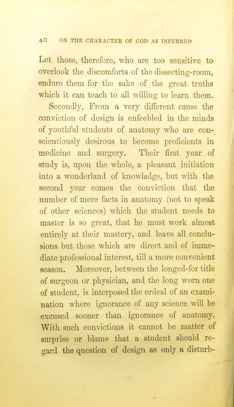Let those, therefore, who are too sensitive to overlook the discomforts of the dissecting-room, endure them for the sake of the great truths which it can teach to all willing to learn them. Secondly, From a very different cause the conviction of design is enfeebled in the minds of youthful students of anatomy who are con- scientiously desirous to become proficients in medicine and sui'gery. Their first year of study is, upon the whole, a pleasant initiation into a wonderland of knowledge, but with the second year comes the conviction that the number of mere facts in anatomy (not to speak of other sciences) which the student needs to master is so great, that he must work almost entirely at their mastery, and leave all conclu- sions but those which are direct and of imme- diate professional interest, till a more convenient season. Moreover, between the longed-for title of surgeon or physician, and the long worn one of student, is interposed the ordeal of an exami- nation where ignorance of any science will be excused sooner than ignorance of anatomy. With such convictions it cannot be matter of surprise or blame that a student should re- gard the question of design as only a disturb-