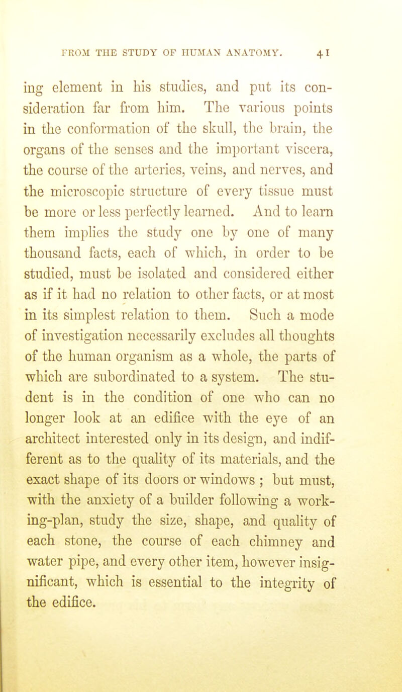 ing element in his studies, and put its con- sideration far from him. The various points in the conformation of the skull, the brain, the organs of the senses and the important viscera, the course of the arteries, veins, and nerves, and the microscopic structure of every tissue must be more or less perfectly learned. And to leam them implies the study one by one of many thousand facts, each of which, in order to be studied, must be isolated and considered either as if it had no relation to other facts, or at most in its simplest relation to them. Such a mode of investigation necessarily excludes all thoughts of the human organism as a whole, the parts of which are subordinated to a system. The stu- dent is in the condition of one who can no longer look at an edifice with the eye of an architect interested only in its design, and indif- ferent as to the quality of its materials, and the exact shape of its doors or windows ; but must, with the anxiety of a builder following a work- ing-plan, study the size, shape, and quality of each stone, the course of each chimney and water pipe, and every other item, however insig- nificant, which is essential to the integrity of the edifice.