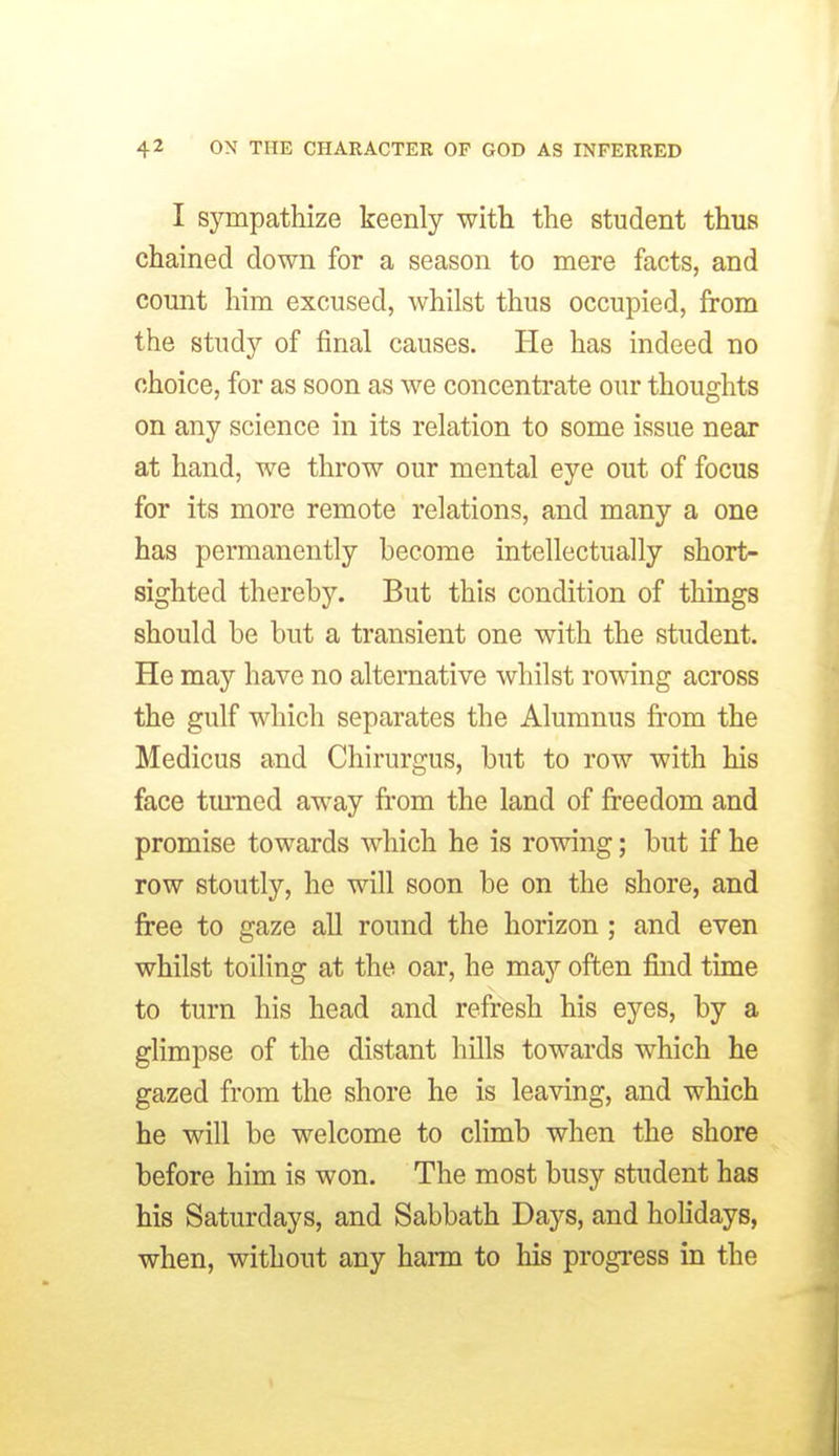 I sympathize keenly witli the student thus chained down for a season to mere facts, and count him excused, whilst thus occupied, from the study of final causes. He has indeed no choice, for as soon as we concentrate our thoughts on any science in its relation to some issue near at hand, we throw our mental eye out of focus for its more remote relations, and many a one has permanently become intellectually short- sighted thereby. But this condition of things should be but a transient one with the student. He may have no alternative whilst romng across the gulf which separates the Alumnus fi'om the Medicus and Chirurgus, but to row with his face tmnied away from the land of freedom and promise towards which he is rowing; but if he row stoutly, he will soon be on the shore, and free to gaze all round the horizon ; and even whilst toiling at the oar, he may often find time to turn his head and refresh his eyes, by a glimpse of the distant hills towards which he gazed from the shore he is leaving, and which he will be welcome to climb when the shore before him is won. The most busy student has his Saturdays, and Sabbath Days, and holidays, when, without any harm to his progress in the V
