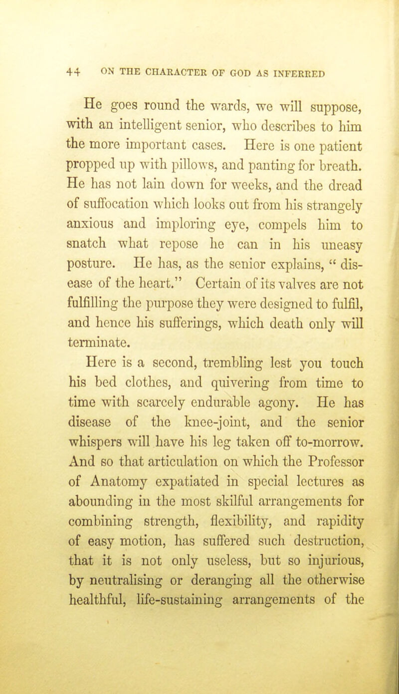 He goes round the wards, we will suppose, with an intelligent senior, who describes to him the more important cases. Here is one patient propped up with pillows, and panting for breath. He has not lain down for weeks, and the dread of suffocation which looks out from his strangely- anxious and imploring eye, compels him to snatch what repose he can in his uneasy posture. He has, as the senior explains,  dis- ease of the heart. Certain of its valves are not fulfilling the purpose they were designed to fulfil, and hence his sufferings, which death only will terminate. Here is a second, trembling lest you touch his bed clothes, and quivering from time to time with scarcely endurable agony. He has disease of the knee-joint, and the senior whispers will have his leg taken off to-morrow. And so that articulation on which the Professor of Anatomy expatiated in special lectures as abounding in the most skilful arrangements for combining strength, flexibility, and rapidity of easy motion, has suffered such destruction, that it is not only useless, but so injurious, by neutralising or deranging all the otherwise healthful, life-sustaining arrangements of the
