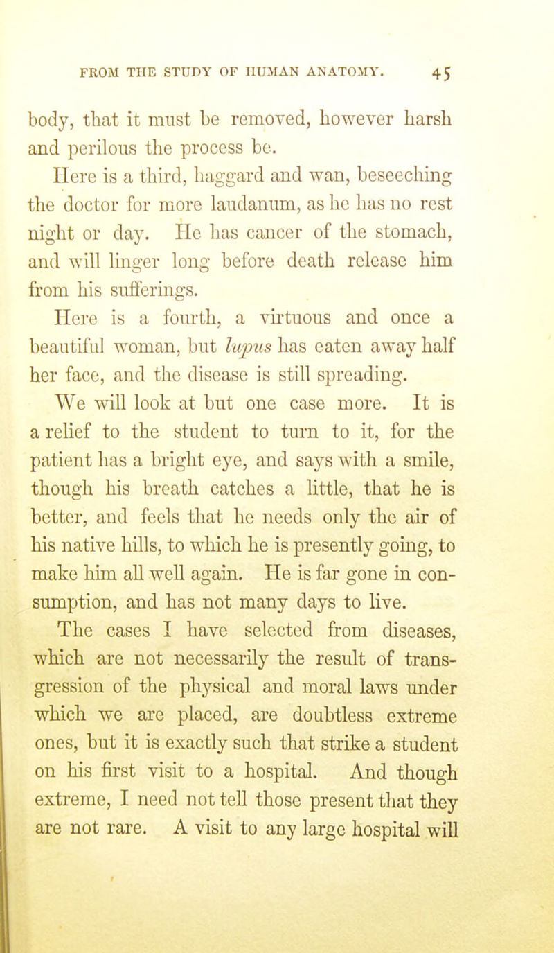 body, that it must be remoYed, however harsh and perilous tlie process be. Here is a third, haggard and wan, beseeching the doctor for more laudanum, as he has no rest night or dsiy. He has cancer of the stomach, and will linger long before death release him from his sufferings. Here is a fom-th, a vu'tuous and once a beautiful woman, but hqms has eaten away half her face, and the disease is still spreading. We will look at but one case more. It is a relief to the student to turn to it, for the patient has a bright eye, and says with a smile, though his breath catches a little, that he is better, and feels that he needs only the air of his native hills, to which he is presently going, to make him all well again. He is far gone in con- sumption, and has not many days to live. The cases I have selected from diseases, which are not necessarily the result of trans- gression of the physical and moral laws under which we are placed, are doubtless extreme ones, but it is exactly such that strike a student on his first visit to a hospital. And though extreme, I need not tell those present that they are not rare. A visit to any large hospital will