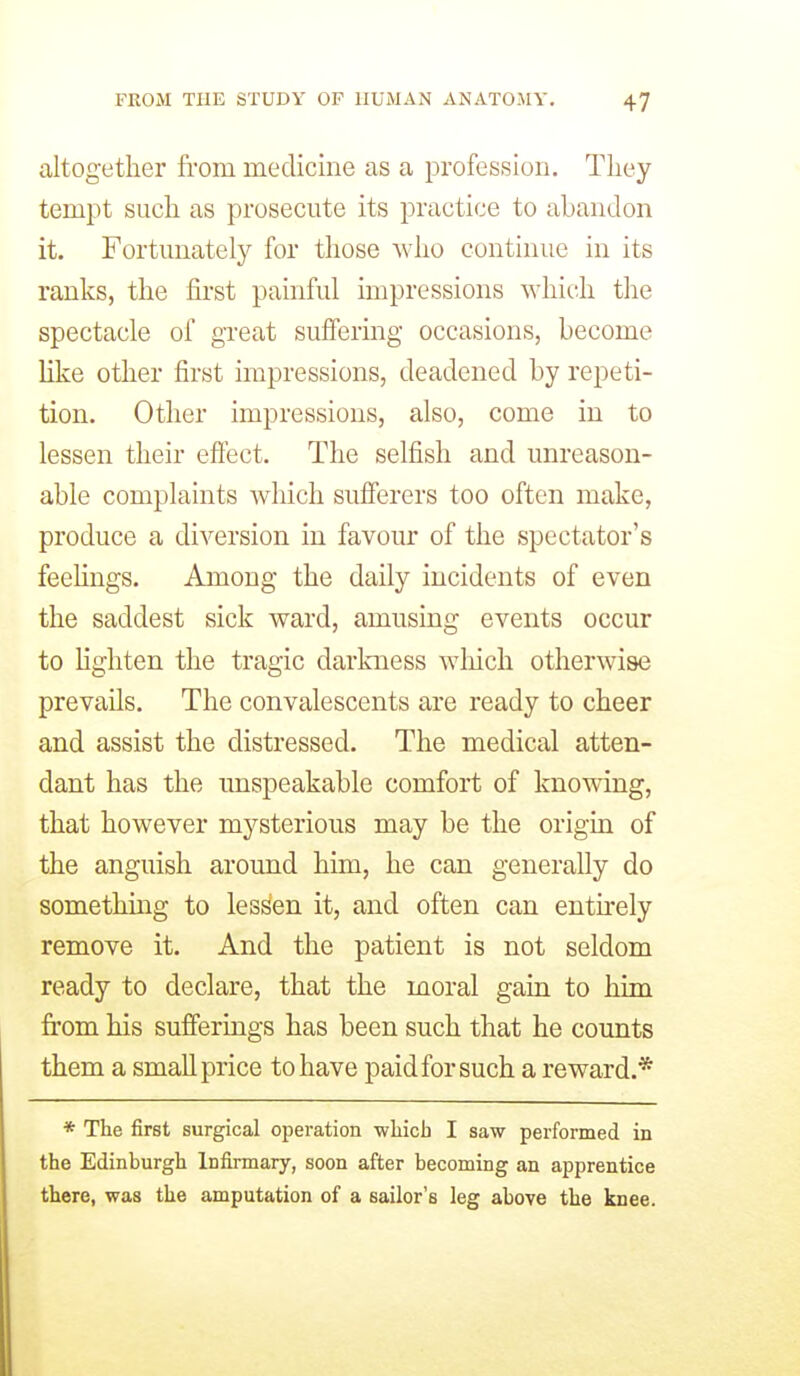 altogether from medicine as a profession. They tempt such as prosecute its practice to abandon it. Fortunately for those who continue in its ranks, the first painful impressions which the spectacle of great suffering occasions, become Uke other first impressions, deadened by repeti- tion. Other impressions, also, come in to lessen their effect. The selfish and unreason- able complaints which sufferers too often make, produce a diversion in favour of the spectator's feehngs. Among the daily incidents of even the saddest sick ward, amusing events occur to lighten the tragic darkness wliich otherwise prevails. The convalescents are ready to cheer and assist the distressed. The medical atten- dant has the unspeakable comfort of knowing, that however mysterious may be the origin of the anguish around him, he can generaUy do somethmg to lessen it, and often can entnely remove it. And the patient is not seldom ready to declare, that the moral gain to him from his sufferings has been such that he counts them a small price to have paid for such a reward.* * The first surgical operation which I saw performed in the Edinburgh Infirmary, soon after becoming an apprentice there, was the amputation of a sailor's leg above the knee.