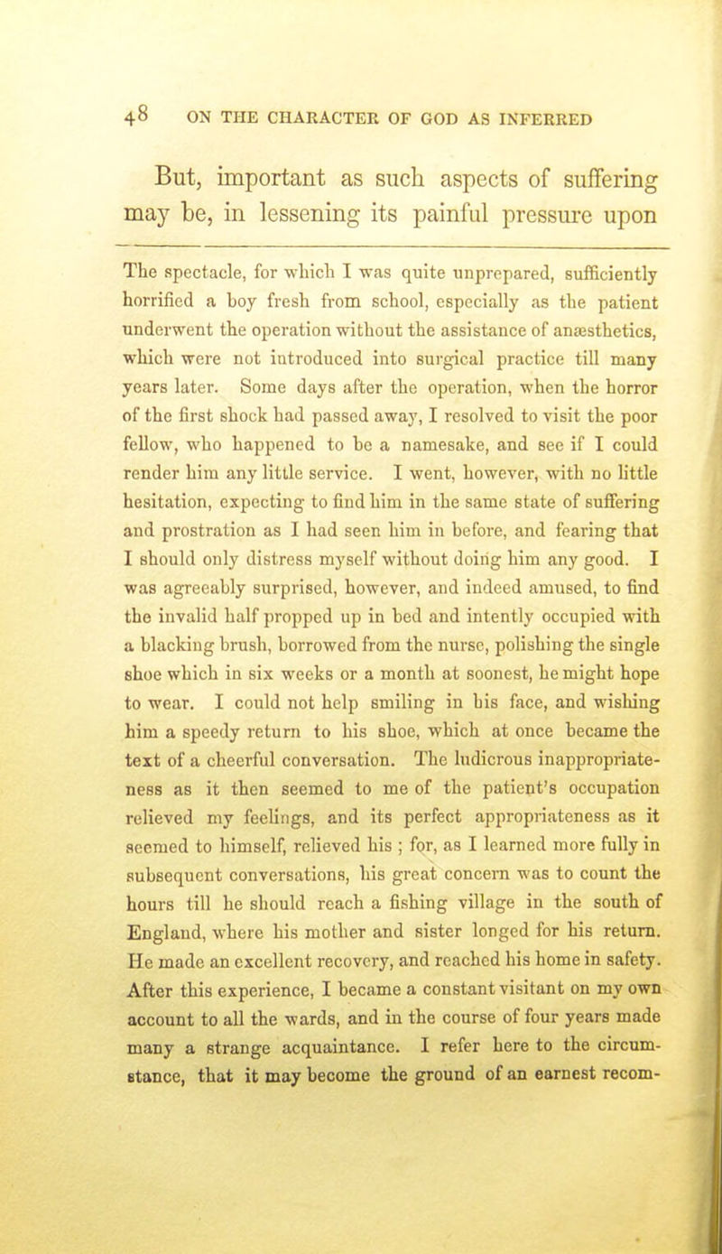 But, important as such aspects of suffering may be, in lessening its painful pressure upon The spectacle, for whicli I was quite unprepared, sufficiently horrified a boy fresh from school, especially as the patient underwent the operation without the assistance of anaesthetics, which were not introduced into surgical practice till many years later. Some days after the operation, when the horror of the first shock had passed away, I resolved to visit the poor fellow, who happened to be a namesake, and see if I could render him any little service. I went, however, with no little hesitation, expecting to fiud him in the same state of suffering and prostration as I had seen him in before, and fearing that I should only distress myself without doing him any good. I was agreeably surprised, however, and indeed amused, to find the invalid half propped up in bed and intently occupied with a blacking brush, borrowed from the nurse, polishing the single shoe which in six weeks or a month at soonest, he might hope to wear. I could not help smiling in his face, and wishing him a speedy return to his shoe, which at once became the text of a cheerful conversation. The ludicrous inappropriate- ness as it then seemed to me of the patient's occupation relieved my feelings, and its perfect appropriateness as it seemed to himself, relieved his ; for, as I learned more fully in subsequent conversations, his great concera was to count the hours till he should reach a fishing village in the south of England, where his mother and sister longed for his return. He made an excellent recovery, and reached his home in safety. After this experience, I became a constant visitant on my own account to all the wards, and in the course of four years made many a strange acquaintance. I refer here to the circum- stance, that it may become the ground of an earnest recom-