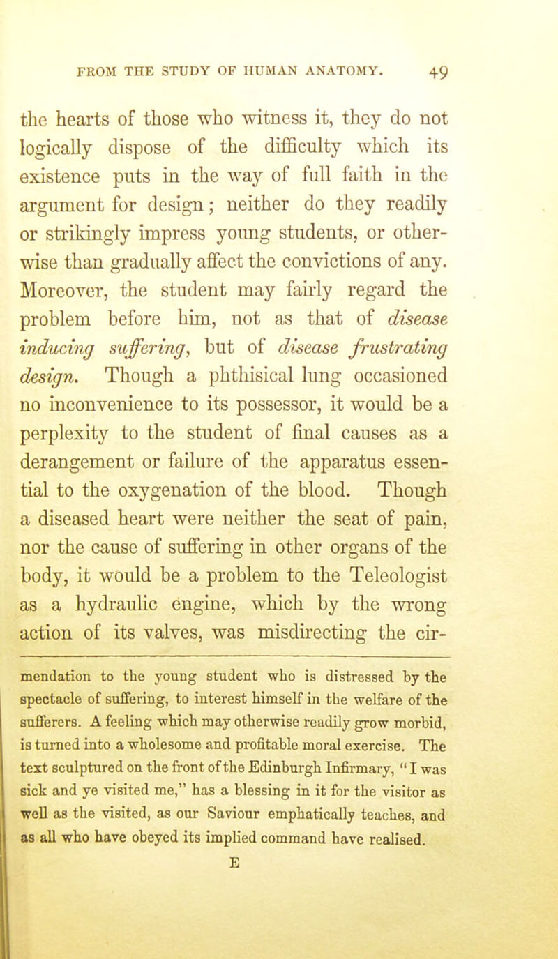 the hearts of those who witness it, they do not logically dispose of the difficulty which its existence puts in the way of full faith in the argument for design; neither do they readily or strikingly impress yoimg students, or other- wise than gradually affect the convictions of any. Moreover, the student may fairly regard the problem before him, not as that of disease inducing suffering, but of disease frustrating design. Though a phthisical lung occasioned no inconvenience to its possessor, it would be a perplexity to the student of final causes as a derangement or failm-e of the apparatus essen- tial to the oxygenation of the blood. Though a diseased heart were neither the seat of pain, nor the cause of suffering in other organs of the body, it would be a problem to the Teleologist as a hydraulic engine, which by the wrong action of its valves, was misdu'ecting the cir- mendation to the young student who is distressed by the spectacle of suffering, to interest himself in the welfare of the sufferers. A feeling which may otherwise readily grow morbid, is turned into a wholesome and profitable moral exercise. The text sculptured on the front of the Edinburgh Infirmary,  I was sick and ye visited me, has a blessing in it for the visitor as well as the visited, as our Saviour emphatically teaches, and as all who have obeyed its implied command have realised. E