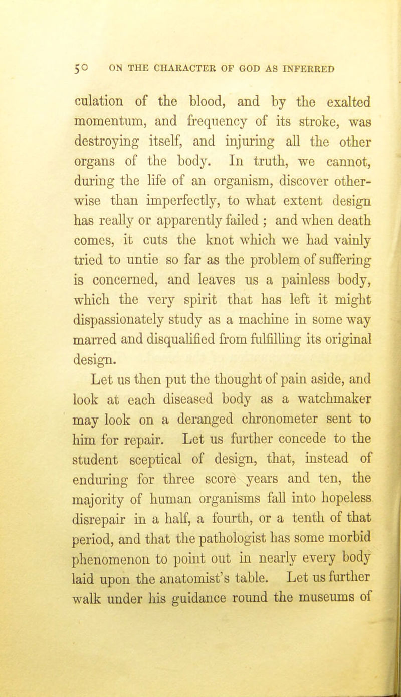 culation of the blood, and by the exalted momentum, and frequency of its stroke, was destroying itself, and injm-ing all the other organs of the body. In truth, we cannot, during the life of an organism, discover other- wise than imperfectly, to what extent design has really or apparently failed ; and when death comes, it cuts the knot which we had vainly tried to untie so far as the problem of suffering is concerned, and leaves us a painless body, which the very spirit that has left it might dispassionately study as a machine in some way maiTed and disqualified from ftilfilliug its original design. Let us then put the thought of pain aside, and look at each diseased body as a watchmaker may look on a deranged chronometer sent to him for repair. Let us further concede to the student sceptical of design, that, instead of enduring for three score years and ten, the majority of human organisms fall into hopeless disrepair in a half, a fourth, or a tenth of that period, and that the pathologist has some morbid phenomenon to point out m nearly every body laid upon the anatomist's table. Let us further walk under his guidance round the museums of