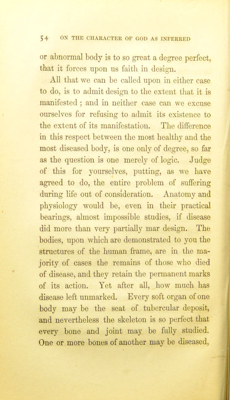 or abnormal body is to so great a degree perfect, that it forces upon us faith in design. All that we can be called upon in either case to do, is to admit design to the extent that it is manifested ; and in neither case can we excuse om'selves for refusing to admit its existence to the extent of its manifestation. The difference in this respect between the most healthy and the most diseased body, is one only of degree, so far as the question is one merely of logic. Judge of this for yourselves, putting, as we have agreed to do, the entire problem of suffering during life out of consideration. Anatomy and physiology would be, even in theu' practical bearings, almost impossible studies, if disease did more than very partially mar design. The bodies, upon wliich are demonstrated to you the structures of the human frame, are in the ma- jority of cases the remains of those who died of disease, and they retain the permanent marks of its action. Yet after all, how much has disease left unmarked. Every soft organ of one body may be the seat of tubercular deposit, and nevertheless the skeleton is so perfect that every bone and joint may be fully studied. One or more bones of another may be diseased,