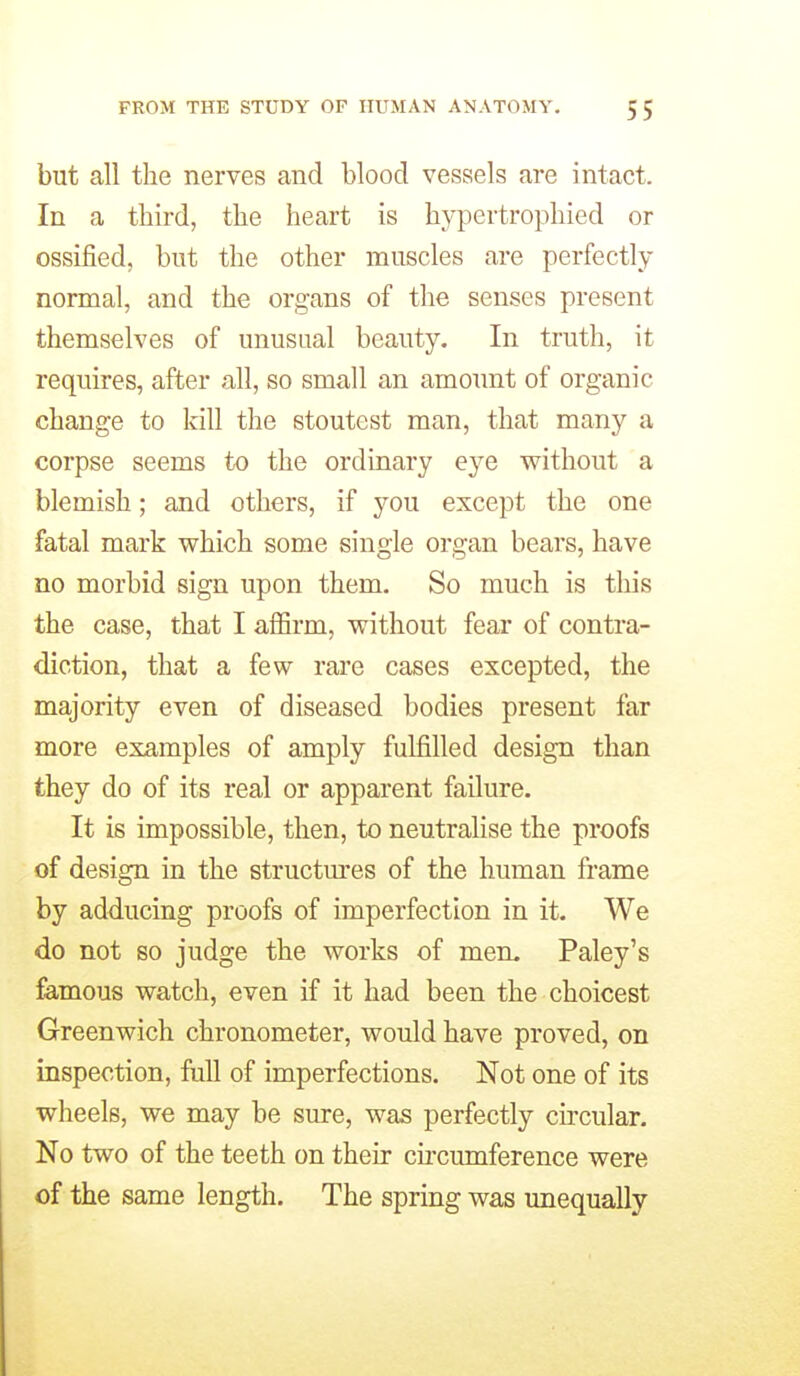 but all the nerves and blood vessels are intact. In a third, the heart is hypertrophied or ossified, but the other muscles are perfectly normal, and the organs of the senses present themselves of unusual beauty. In truth, it requires, after all, so small an amount of organic change to kill the stoutest man, that many a corpse seems to the ordinary eye without a blemish; and others, if you except the one fatal mark which some single organ bears, have 00 morbid sign upon them. So much is this the case, that I affirm, without fear of contra- diction, that a few rare cases excepted, the majority even of diseased bodies present far more examples of amply fulfilled design than they do of its real or apparent failure. It is impossible, then, to neutralise the proofs of design in the structures of the human frame by adducing proofs of imperfection in it. We do not so judge the works of mem Paley's famous watch, even if it had been the choicest Greenwich chronometer, would have proved, on inspection, full of imperfections. Not one of its wheels, we may be sure, was perfectly cu'cular. No two of the teeth on their cncumference were of the same length. The spring was unequally