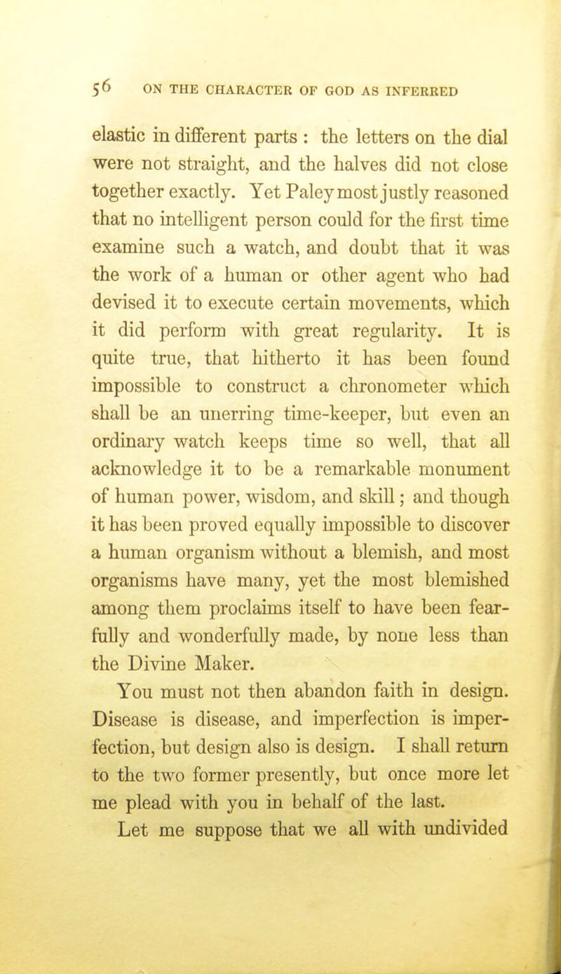 elastic in different parts : the letters on the dial were not straight, and the halves did not close together exactly. Yet Paley most justly reasoned that no intelligent person could for the first time examine such a watch, and doubt that it was the work of a human or other agent who had devised it to execute certain movements, which it did perform with gi-eat regularity. It is quite true, that hitherto it has been found impossible to construct a chronometer which shall be an unerring time-keeper, but even an ordinary watch keeps time so well, that all acknowledge it to be a remarkable monument of human power, wisdom, and skill; and though it has been proved equally impossible to discover a human organism without a blemish, and most organisms have many, yet the most blemished among them proclaims itself to have been fear- fully and wonderfully made, by none less than the Divine Maker. You must not then abandon faith in design. Disease is disease, and imperfection is imper- fection, but design also is design. I shall return to the two former presently, but once more let me plead with you in behalf of the last. Let me suppose that we aU with undivided