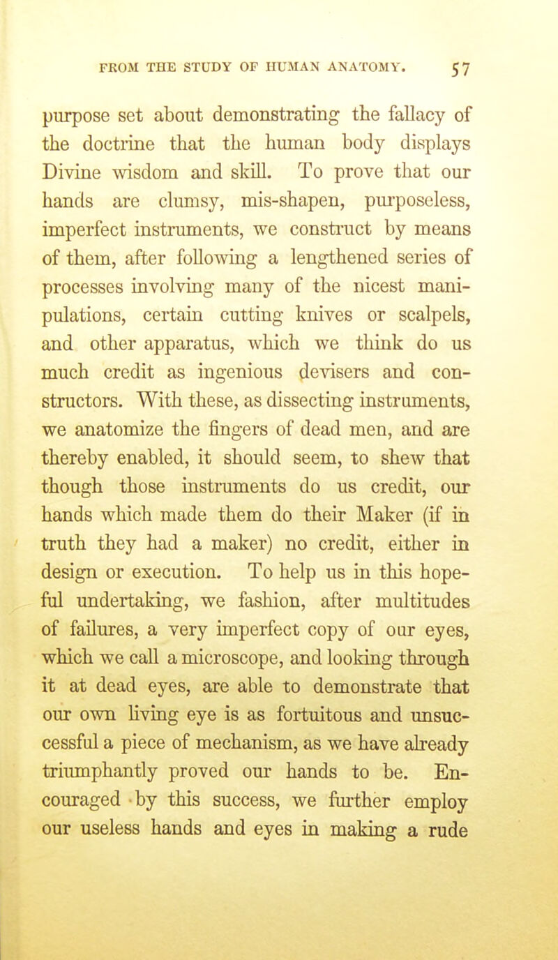purpose set about demonstrating the fallacy of the doctrine that the human body displays Divine wisdom and skill. To prove that our hands are clumsy, mis-shapen, pm'poseless, imperfect instruments, we consti-uct by means of them, after following a lengthened series of processes involving many of the nicest mani- pulations, certain cutting knives or scalpels, and other apparatus, which we think do us much credit as ingenious devisers and con- structors. With these, as dissecting instruments, we anatomize the fingers of dead men, and are thereby enabled, it should seem, to shew that though those instmments do us credit, our hands which made them do their Maker (if in truth they had a maker) no credit, either in design or execution. To help us in this hope- ful undertaking, we fashion, after multitudes of failures, a very imperfect copy of oar eyes, which we call a microscope, and looking through it at dead eyes, are able to demonstrate that our own hving eye is as fortuitous and unsuc- cessful a piece of mechanism, as we have already triumphantly proved om- hands to be. En- couraged by this success, we further employ our useless hands and eyes in making a rude