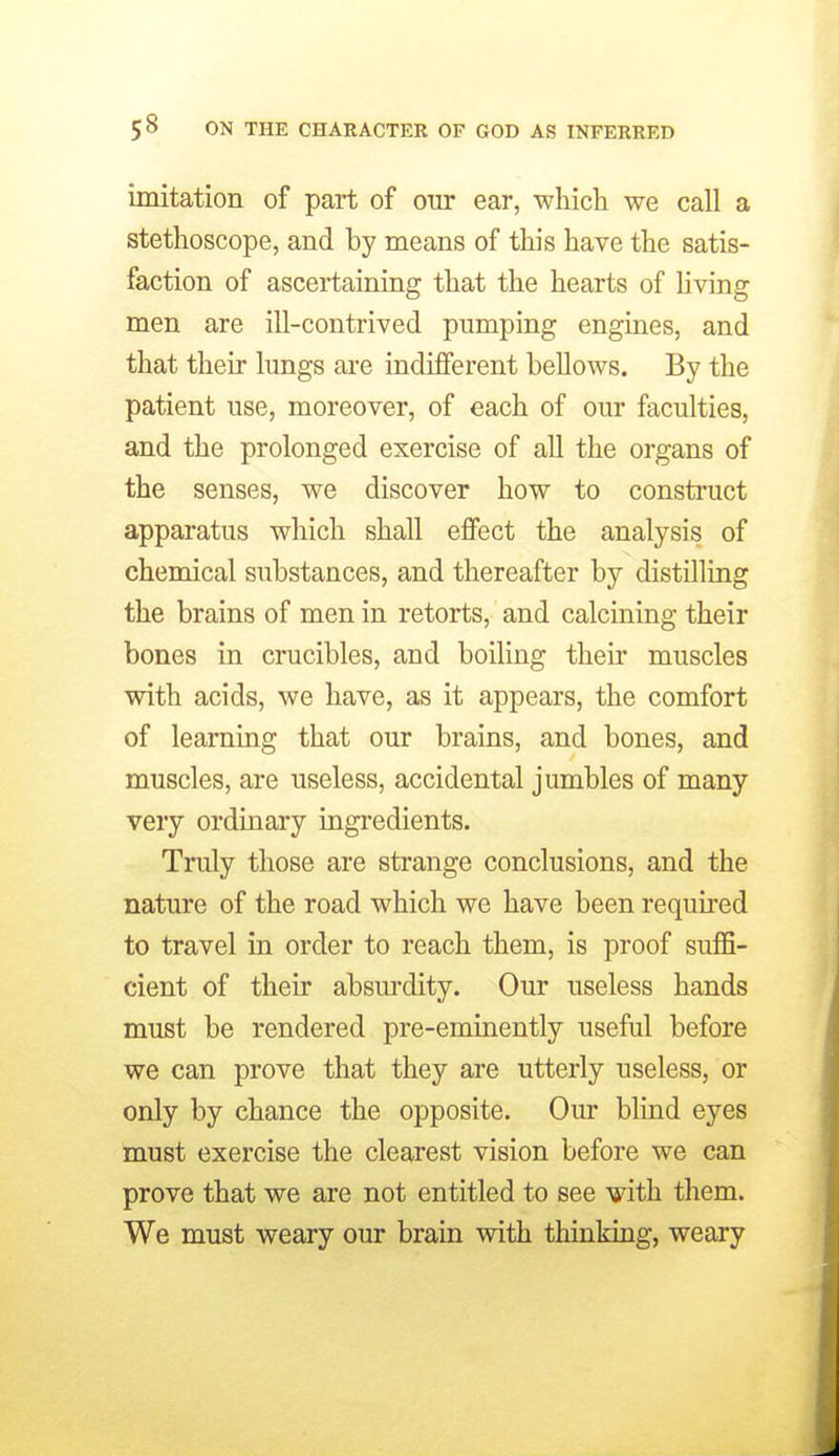 imitation of part of our ear, which we call a stethoscope, and by means of this have the satis- faction of ascertaining that the hearts of Hving men are ill-contrived pumping engines, and that their lungs are indifferent bellows. By the patient use, moreover, of each of our faculties, and the prolonged exercise of all the organs of the senses, we discover how to consti'uct apparatus which shall effect the analysis of chemical substances, and thereafter by distilling the brains of men in retorts, and calcining their bones in crucibles, and boiling their muscles with acids, we have, as it appears, the comfort of learning that our brains, and bones, and muscles, are useless, accidental jumbles of many very ordinary ingi'edients. Truly those are strange conclusions, and the nature of the road which we have been required to travel in order to reach them, is proof suffi- cient of their absurdity. Our useless hands must be rendered pre-eminently useful before we can prove that they are utterly useless, or only by chance the opposite. Our blind eyes must exercise the clearest vision before we can prove that we are not entitled to see with them. We must weary our brain with thinking, weary