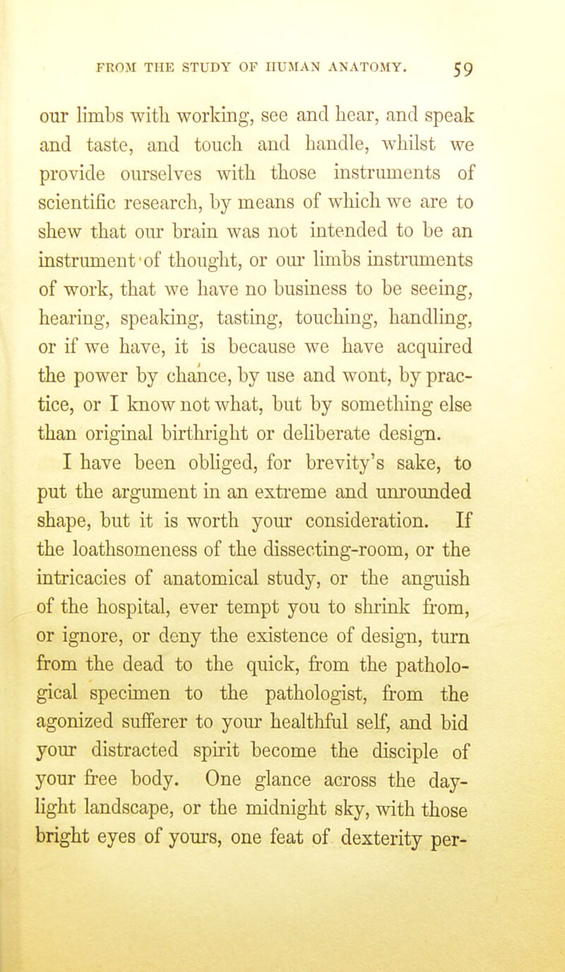 our limbs with worldng, see and hear, and speak and taste, and touch and handle, whilst we provide ourselves with those instruments of scientific research, by means of which we are to shew that our brain was not intended to be an instrument'of thought, or om- limbs instruments of work, that we have no business to be seeing, hearing, speaking, tasting, touching, handling, or if we have, it is because we have acquired the power by chance, by use and wont, by prac- tice, or I know not what, but by something else than original birtlnight or dehberate design. I have been obliged, for brevity's sake, to put the argument in an extreme and unrounded shape, but it is worth your consideration. If the loathsomeness of the dissecting-room, or the intricacies of anatomical study, or the anguish of the hospital, ever tempt you to slu-ink from, or ignore, or deny the existence of design, turn from the dead to the quick, from the patholo- gical specimen to the pathologist, from the agonized sufferer to yom healthful self, and bid your distracted spirit become the disciple of your free body. One glance across the day- light landscape, or the midnight sky, with those bright eyes of yours, one feat of dexterity per-