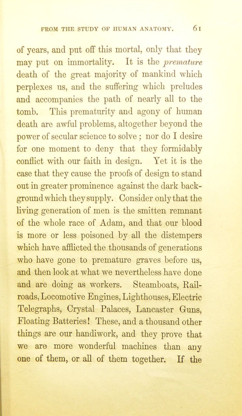 of years, and put oflF this mortal, only that they may put on immortality. It is the premature death of the great majority of mankind which perplexes us, and the suffering which preludes and accompanies the path of nearly all to the tomb. This prematurity and agony of human death are awful problems, altogether beyond the power of secular science to solve ; nor do I desire for one moment to deny that they formidably conflict with our faith in design. Yet it is the case that they cause the proofs of design to stand out in greater prominence against the dark back- ground which they supply. Consider only that the living generation of men is the smitten remnant of the whole race of Adam, and that our blood is more or less poisoned by all the distempers which have affiicted the thousands of generations who have gone to premature graves before us, and then look at what we nevertheless have done and are doing as workers. Steamboats, Rail- roads, Locomotive Engines, Lighthouses, Electric Telegraphs, Crystal Palaces, Lancaster Guns, Floating Batteries! These, and a thousand other things are our handiwork, and they prove that we are more wonderful machines than any one of them, or all of them together. K the