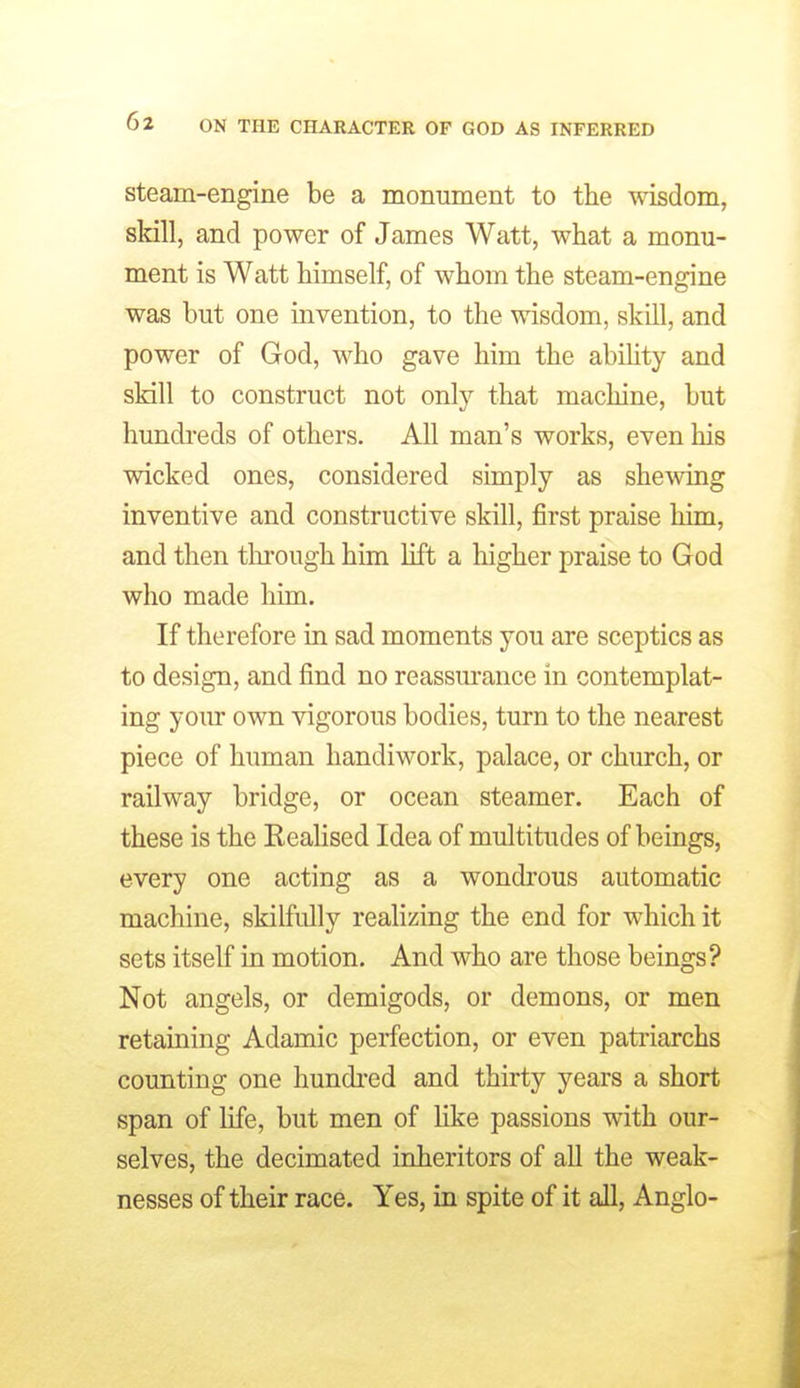 steam-engine be a monument to the wisdom, skill, and power of James Watt, what a monu- ment is Watt himself, of whom the steam-engine was but one invention, to the wisdom, skill, and power of God, who gave him the abihty and skill to construct not only that machine, but hundreds of others. All man's works, even his wicked ones, considered simply as shelving inventive and constructive skill, first praise him, and then tlu'ough him lift a higher praise to God who made him. If therefore in sad moments you are sceptics as to design, and find no reassurance in contemplat- ing yom* own vigorous bodies, turn to the nearest piece of human handiwork, palace, or church, or railway bridge, or ocean steamer. Each of these is the ReaHsed Idea of multitudes of beings, every one acting as a wondrous automatic machine, skilfully realizing the end for which it sets itself in motion. And who are those beings? Not angels, or demigods, or demons, or men retaining Adamic perfection, or even patriarchs counting one hundred and thirty years a short span of life, but men of Hke passions with our- selves, the decimated inheritors of all the weak- nesses of their race. Yes, in spite of it all, Anglo-