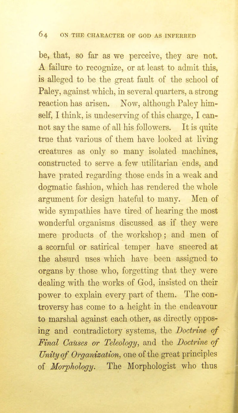 be, that, so far as we perceive, they are not. A failure to recognize, or at least to admit this, is alleged to be the great fault of the school of Paley, against which, in several quarters, a strong reaction has arisen. Now, although Paley him- self, I think, is undeserving of this charge, I can- not say the same of all his followers. It is quite true that various of them have looked at living creatures as only so many isolated machines, constructed to serve a few utilitarian ends, and have prated regarding those ends in a weak and dogmatic fashion, which has rendered the whole argument for design hateful to many. Men of wide sympathies have tired of hearing the most wonderful organisms discussed as if they were mere products of the workshop; and men of a scornful or satirical temper have sneered at the absm-d uses which have been assigned to organs by those who, forgetting that they were deaUng with the works of God, insisted on then- power to explain every part of them. The con- troversy has come to a height in the endeavour to marshal against each other, as du-ectly oppos- ing and contradictory systems, the Doctrine of Final Causes or Teleology, and the Doctrine of Unity of Organization, one of the great principles of Morphology. The Morphologist who thus