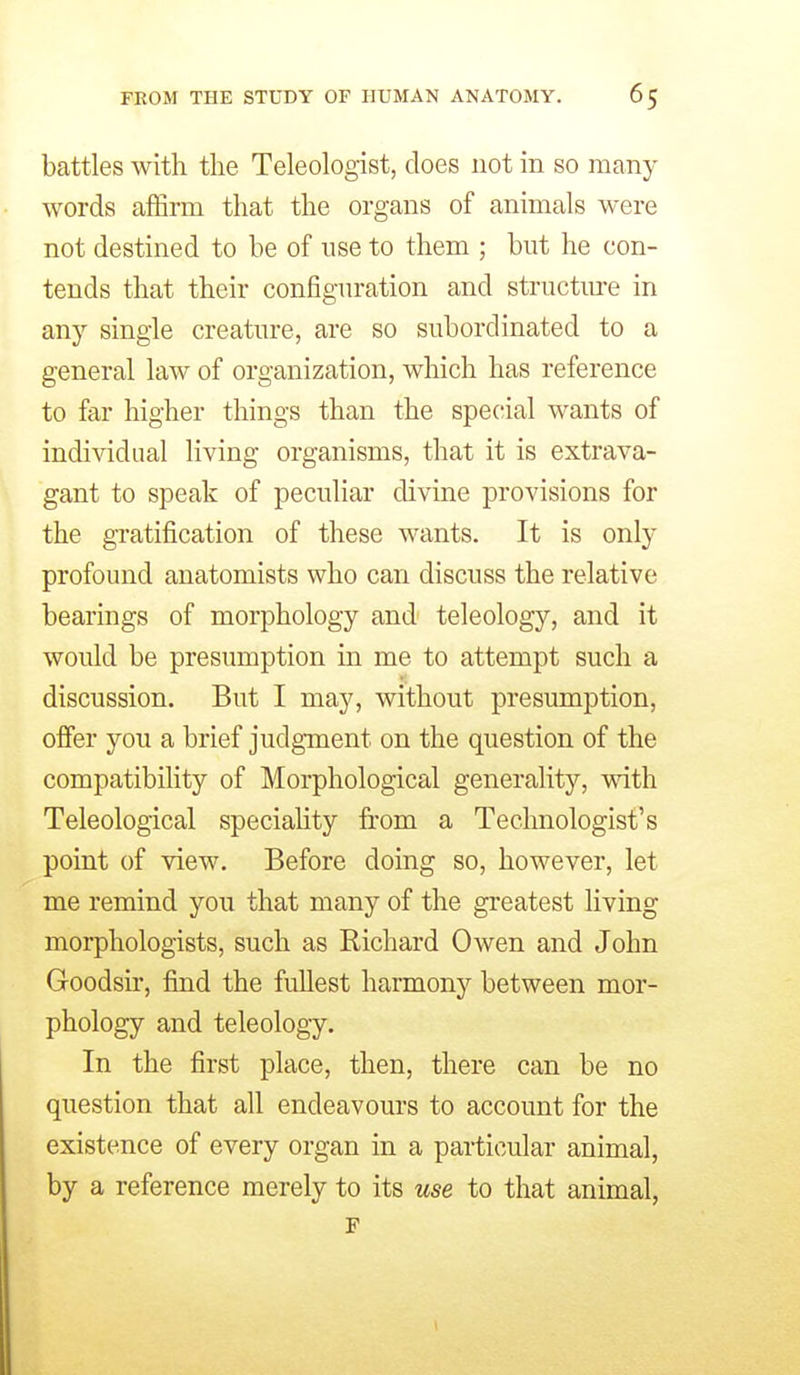 battles with the Teleologist, does not in so many words affirm that the organs of animals were not destined to be of use to them ; but he con- tends that their configuration and structure in any single creature, are so subordinated to a general law of organization, which has reference to far higher things than the special wants of individual living organisms, that it is extrava- gant to speak of peculiar divine provisions for the gratification of these wants. It is only profound anatomists who can discuss the relative bearings of morphology and teleology, and it would be presumption in me to attempt such a discussion. But I may, without presumption, offer you a brief judgment on the question of the compatibility of Morphological generality, with. Teleological speciahty from a Technologist's point of view. Before doing so, however, let me remind you that many of the greatest living morphologists, such as Richard Owen and John Goodsir, find the fullest harmon}'^ between mor- phology and teleology. In the first place, then, there can be no question that all endeavours to account for the existence of every organ in a particular animal, by a reference merely to its use to that animal, F