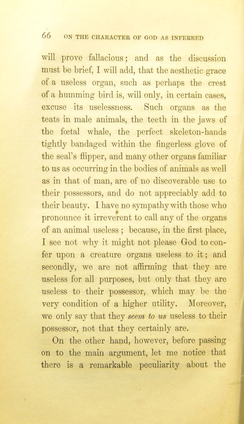 will prove fallacious; and as the discussion must be brief, I will add, that the aesthetic grace of a useless organ, such as perhaps the crest of a humming bird is, will only, in certain cases, excuse its uselessness. Such organs as the teats in male animals, the teeth in the jaws of the foetal whale, the perfect skeleton-hands tightly bandaged within the fingerless glove of the seal's flipper, and many other organs familiar to us as occurring in the bodies of animals as well as in that of man, are of no discoverable use to their possessors, and do not appreciably add to their beauty. I have no sjonpathy with those who pronounce it irreverent to call any of the organs of an animal useless ; because, in the first place, I see not why it might not please God to con- fer upon a creature organs useless to it; and secondly, we are not affirming that they are useless for all purposes, but only that they are useless to their possessor, which may be the very condition of a higher utility. Moreover, we only say that they seem to us useless to their possessor, not that they certainly are. On the other hand, however, before passing on to the main argument, let me notice that there is a remarkable peculiarity about the