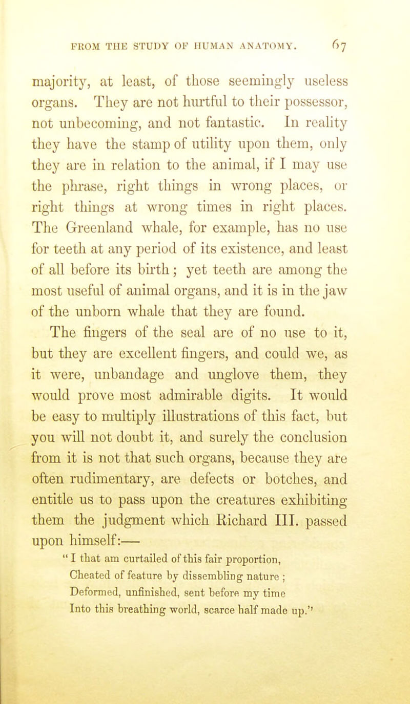 majority, at least, of those seemingly useless organs. They are not hm-tful to their possessor, not unbecoming, and not fantastic. In reality they have the stamp of utility upon them, only they are in relation to the animal, if I may use the plii-ase, right things in wrong places, or right things at wrong times in right places. The Greenland whale, for example, has no use for teeth at any period of its existence, and least of all before its bu-th; yet teeth are among the most useful of animal organs, and it is in the jaw of the unborn whale that they are found. The fingers of the seal are of no use to it, but they are excellent fingers, and could we, as it were, unbandage and unglove them, they would prove most admirable digits. It would be easy to multiply illustrations of this fact, but you will not doubt it, and surely the conclusion from it is not that such organs, because they are often rudimentary, are defects or botches, and entitle us to pass upon the creatures exhibiting them the judgment which Richard III. passed upon himself:—  I that am curtailed of this fair proportion, Cheated of feature by dissembling nature ; Deformed, unfinished, sent before my time Into this breathing world, scarce half made up.''
