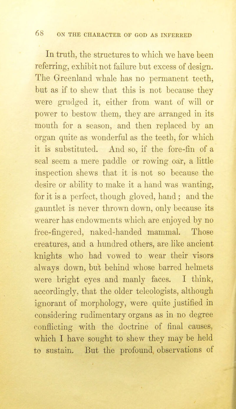 In truth, the structures to which we have been referring, exliibit not failure but excess of design. The Greenland whale has no permanent teeth, but as if to shew that this is not because they were grudged it, either from want of will or power to bestow them, they are arranged in its mouth for a season, and then replaced by an organ quite as wonderful as the teeth, for which it is substituted. And so, if the fore-fin of a seal seem a mere paddle or rowing oar, a little inspection shews that it is not so because the desire or ability to make it a hand was wanting, for it is a perfect, though gloved, hand ; and the gauntlet is never thrown down, only because its wearer has endowments which are enjoyed by no free-fingered, naked-handed mammal. Those creatures, and a hundred others, are like ancient knights who had vowed to wear their visors always down, but behind whose barred helmets were bright eyes and manly faces. I think, accordingly, that the older teleologists, although ignorant of morphology, were quite justified in considering rudimentary organs as in no degi-ee conflicting with the doctrine of final causes, which I have sought to shew they may be held to sustain. But the profound, observations of