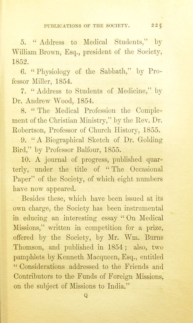 5.  Address to Medical Students, by William Brown, Esq., president of the Society, 1852. 6. Physiology of the Sabbath, by Pro- fessor Miller, 1854. 7.  Address to Students of Medicine, by Dr. Andrew Wood, 1854. 8.  The Medical Profession the Comple- ment of the Christian Ministry, by the Rev. Dr. Robertson, Professor of Church History, 1855. 9.  A Biographical Sketch of Dr. Golding Bh-d, by Professor Balfour, 1855. 10. A journal of progress, published quar- terly, under the title of  The Occasional Paper of the Society, of which eight numbers have now appeared. Besides these, which have been issued at its own charge, the Society has been instrumental in educing an interesting essay  On Medical Missions, written in competition for a prize, offered by the Society, by Mr. Wm. Bums Thomson, and published in 1854; also, two pamphlets by Kenneth Macqueen, Esq., entitled  Considerations addressed to the Friends and Contributors to the Funds of Foreign Missions, on the subject of Missions to India. Q