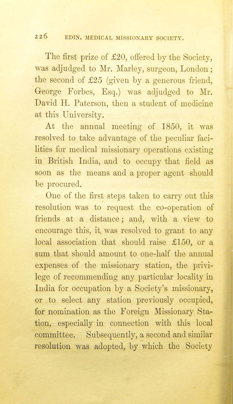 The first prize of £20, offered by the Society, was adjudged to Mr. Marley, surgeon, London; the second of £25 (given by a generous friend, George Forbes, Esq.) was adjudged to Mr. David H. Paterson, then a student of medicine at this University. At the annual meeting of 1850, it was resolved to take advantage of the pecuHar faci- lities for medical missionary operations existing in British India, and to occupy that field as soon as the means and a proper agent should be procured. One of the first steps taken to carry out this resolution was to request the co-operation of friends at a distance; and, with a view to encourage this, it. was resolved to gi-ant to any local association that should raise £150, or a sum that should amount to one-half the annual expenses of the missionary station, the privi- lege of recommending any particular locality in India for occupation by a Society's missionary, or to select any station preAdously occupied, for nomination as the Foreign Missionary Sta- tion, especially m connection with this local committee. Subsequently, a second and similar resolution was adopted, by which the Society