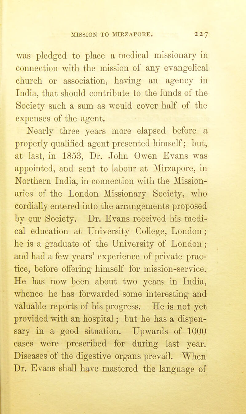 was pledged to place a medical missionary in connection with the mission of any evangelical church or association, having an agency in India, that should contribute to the funds of the Society such a sum as would cover half of the expenses of the agent. Nearly three years more elapsed before a properly quahfied agent presented himself; but, at last, in 1853, Dr. John Owen Evans was appointed, and sent to labour at Mirzapore, in Northern India, in connection with the Mission- aries of the London Missionary Society, who cordially entered into the arrangements proposed by our Society. Dr. Evans received his medi- cal education at University College, London; he is a graduate of the University of London ; and had a few years' experience of private prac- tice, before offering himself for mission-service. He has now been about two years in India, whence he has forwarded some interesting and valuable reports of his progress. He is not yet provided with an hospital; but he has a dispen- sary in a good situation. Upwards of 1000 cases were prescribed for during last year. Diseases of the digestive organs prevail. When Dr. Evans shall have mastered the language of