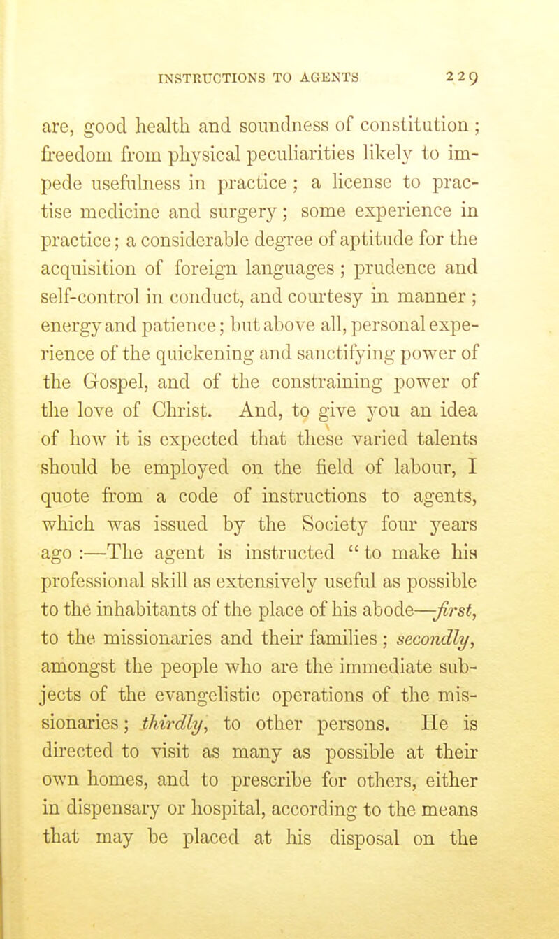 are, good health and soundness of constitution ; freedom from physical peculiarities likely to im- pede usefulness in practice; a license to prac- tise medicine and surgery; some experience in practice; a considerable degree of aptitude for the acquisition of foreign languages; prudence and self-control in conduct, and com'tesy in manner ; energy and patience; but above all, personal expe- rience of the quickening and sanctifying power of the Gospel, and of the constraining power of the love of Christ. And, to give you an idea of how it is expected that these varied talents should be employed on the field of labour, I quote from a code of instructions to agents, which was issued by the So(;iety four years ago :—The agent is instructed  to make his professional skill as extensively useful as possible to the inhabitants of the place of his abode—-Jirst, to the missionaries and their families; secondly, amongst the people who are the immediate sub- jects of the evangelistic operations of the mis- sionaries ; thirdly, to other persons. He is directed to visit as many as possible at their own homes, and to prescribe for others, either in dispensary or hospital, according to the means that may be placed at his disposal on the