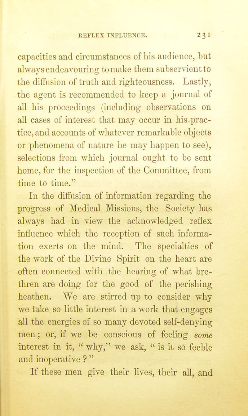capacities and circumstances of his audience, but always endeavouring to make them subservient to the diffusion of truth and righteousness. Lastly, the agent is recommended to keep a journal of all his proceedings (including observations on all cases of interest that may occm- in his prac- tice, and accounts of whatever remarkable objects or phenomena of nature he may happen to see), selections from which journal ought to be sent home, for the inspection of the Committee, from time to time. In the diffusion of mformation regarding the progress of Medical Missions, the Society has always had in view the acknowledged reflex influence which the reception of such informa- tion exerts on the mind. The specialties of the work of the Divine Spirit on the heart are often connected with the hearing of what bre- thren are doing for the good of the perishing heathen. We are stirred up to consider why we take so little interest in a work that engages all the energies of so many devoted self-denying men; or, if we be conscious of feehng some interest in it,  why, we ask,  is it so feeble and inoperative ?  If these men give their lives, their aU, and