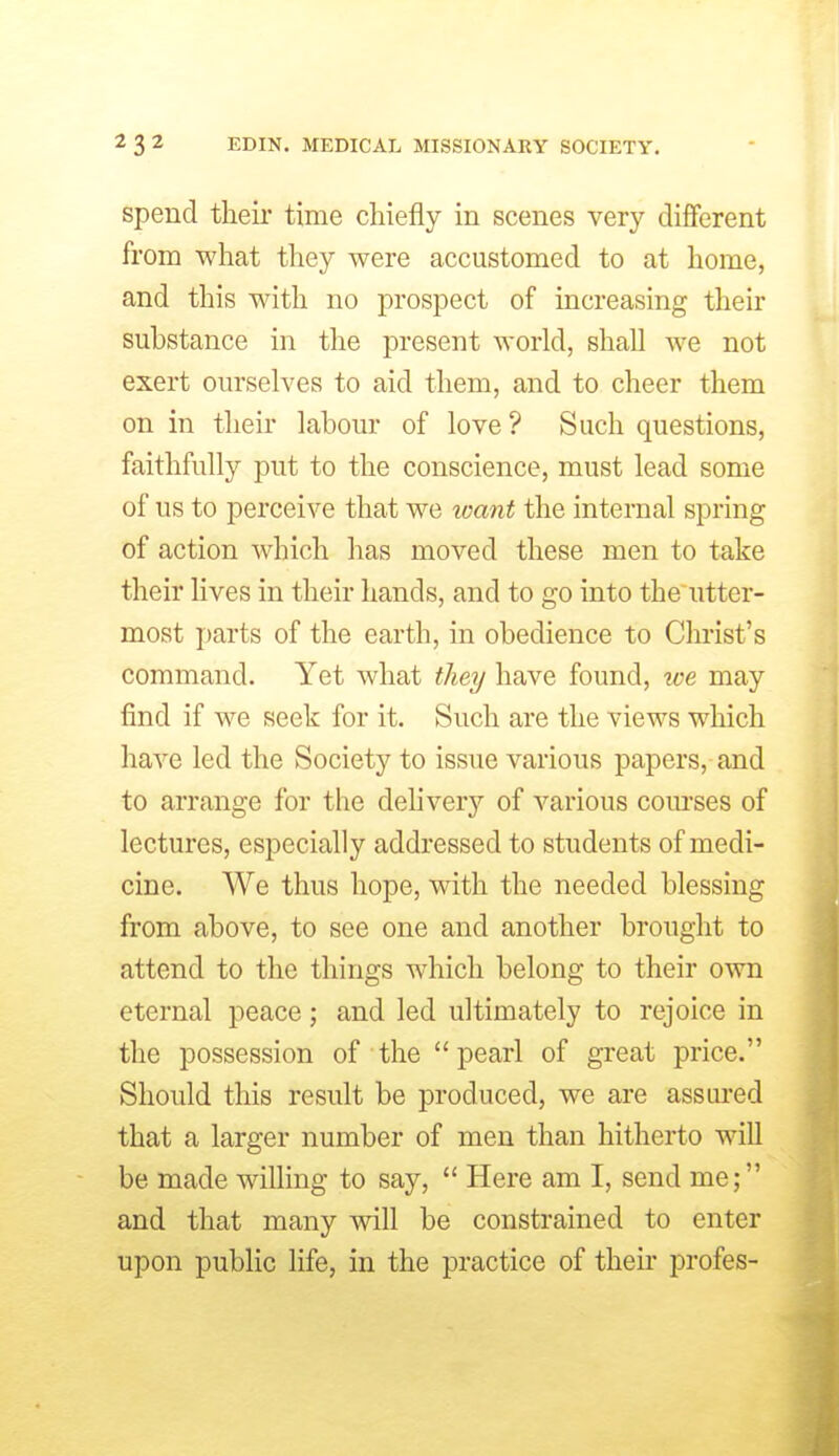 spend their time chiefly in scenes very different from what they were accustomed to at home, and this with no prospect of increasing their substance in the present world, shall we not exert ourselves to aid them, and to cheer them on in their labour of love ? Such questions, faithfully put to the conscience, must lead some of us to perceive that we want the internal spring of action which has moved these men to take their lives in their hands, and to go into the utter- most parts of the earth, in obedience to Christ's command. Yet what they have found, we may find if we seek for it. Such are the views which have led the Society to issue various papers, and to arrange for the dehvery of various com-ses of lectures, especially addressed to students of medi- cine. We thus hope, with the needed blessing from above, to see one and another brought to attend to the things which belong to their own eternal peace; and led ultimately to rejoice in the possession of the pearl of great price. Should this result be produced, we are assured that a larger number of men than hitherto wiU be made willing to say,  Here am I, send me; and that many will be constrained to enter upon public life, in the practice of their profes-