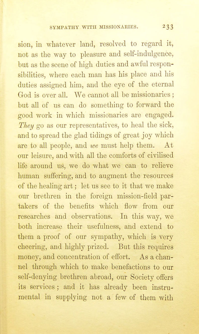 sion, in whatever land, resolved to regard it, not as the way to pleasure and self-indulgence, but as the scene of high duties and awful respon- sibilities, where each man has his place and his duties assigned him, and the eye of the eternal God is over all. We cannot all be missionaries; but ah of us can do something to forward the good work in which missionaries are engaged. They go as om' representatives, to heal the sick, and to spread the glad tidings of great joy which are to all people, and we must help them. At our leisure, and with all the comforts of civilised life around us, we do what we can to relieve human suffering, and to augment the resources of the healing art; let us see to it that we make our brethren in the foreign mission-field par- takers of the benefits Avhich flow from our researches and observations. In this way, we both increase their usefulness, and extend to them a proof of our sympathy, which is very cheering, and highly prized. But this requires money, and concentration of effort. As a chan- nel through which to make benefactions to our self-denying brethren abroad, our Society offers its services ; and it has aheady been instra- mental in supplying not a few of them with