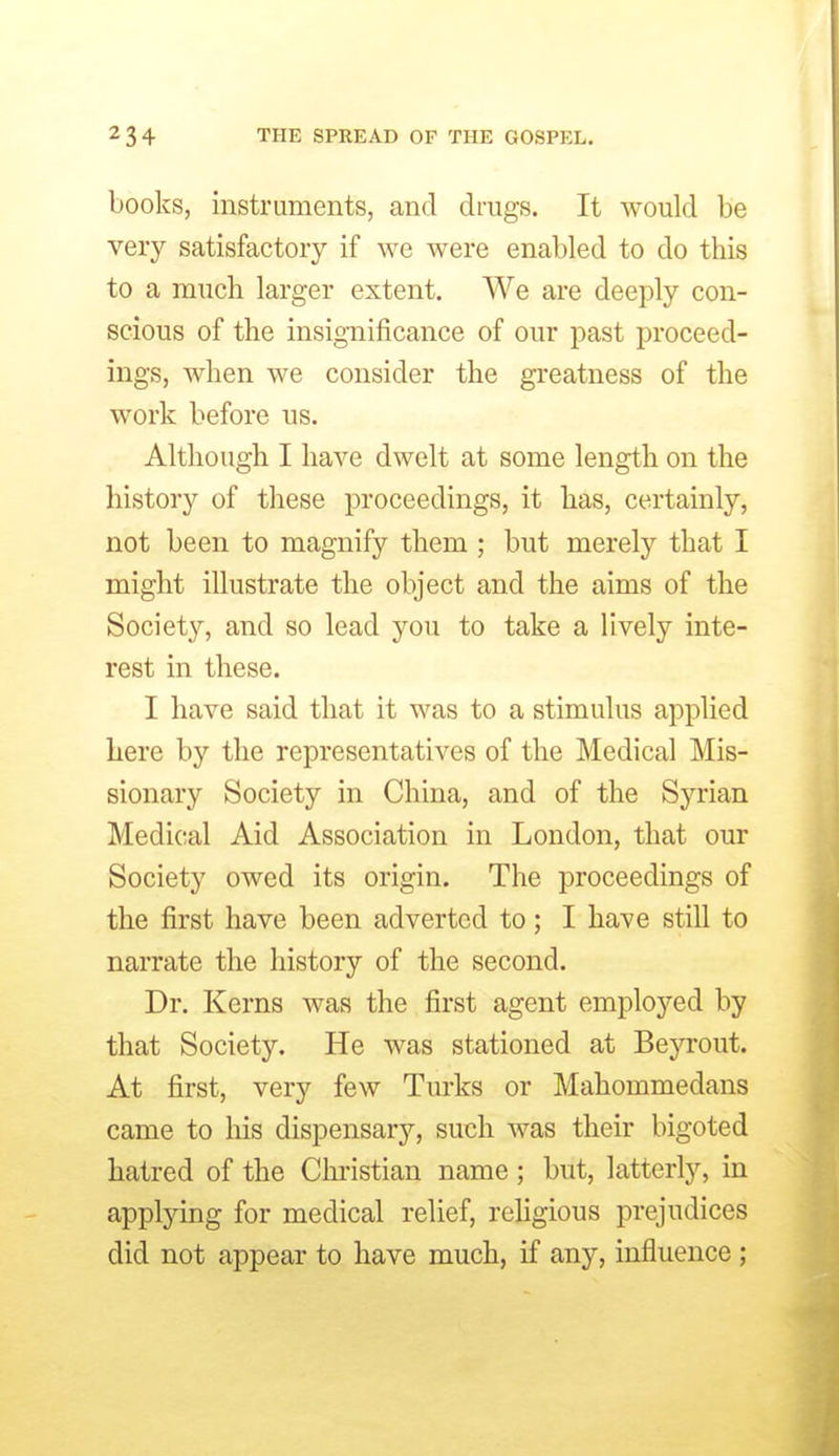 books, instruments, and drags. It would be very satisfactory if we were enabled to do this to a much larger extent. We are deeply con- scious of the insignificance of our past proceed- ings, when we consider the greatness of the work before us. Although I have dwelt at some length on the history of these proceedings, it has, certainly, not been to magnify them ; but merely that I might illustrate the object and the aims of the Society, and so lead you to take a lively inte- rest in these. I have said that it was to a stimulus applied here by the representatives of the Medical Mis- sionary Society in China, and of the Syrian Medical Aid Association in London, that our Society owed its origin. The proceedings of the first have been adverted to; I have still to narrate the history of the second. Dr. Kerns was the first agent employed by that Society. He was stationed at Beyrout. At first, very few Turks or Mahommedans came to his dispensary, such was their bigoted hatred of the Christian name ; but, latterly, in apptying for medical relief, religious prejudices did not appear to have much, if any, influence ;