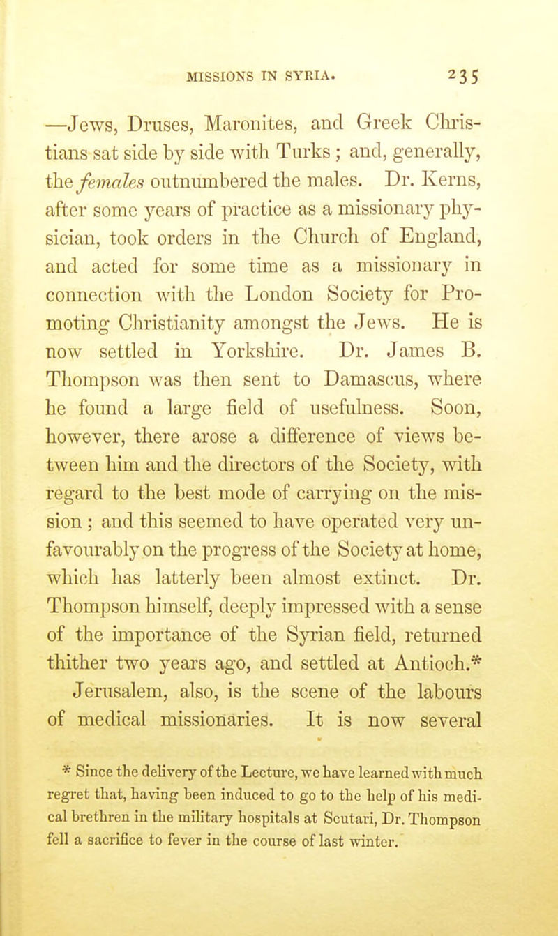 MISSIONS IN SYRIA. —Jews, Druses, Maronites, and Greek Cln-is- tians sat side by side with Turks ; and, generally, the females outnumbered the males. Dr. Kerns, after some years of practice as a missionary phy- sician, took orders in the Church of England, and acted for some time as a missionary in connection with the London Society for Pro- moting Christianity amongst the Jews. He is now settled in Yorkshire. Dr. James B, Thompson was then sent to Damascus, where he found a large field of usefulness. Soon, however, there arose a difference of views be- tween him and the du-ectors of the Society, with regard to the best mode of carrying on the mis- sion ; and this seemed to have operated very un- favourably on the progress of the Society at home, which has latterly been almost extinct. Dr. Thompson himself, deeply impressed with a sense of the importance of the Syrian field, returned thither two years ago, and settled at Antioch.* Jerusalem, also, is the scene of the labours of medical missionaries. It is now several * Since the delivery of the Lecture, we have learned with much regret that, having been induced to go to the help of his medi- cal brethren in the military hospitals at Scutari, Dr. Thompson fell a sacrifice to fever in the course of last winter.