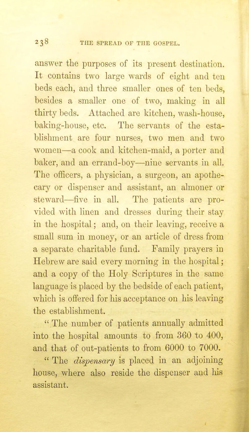 answer the purposes of its present destination. It contains two large wards of eight and ten beds each, and tlu*ee smaller ones of ten beds, besides a smaller one of two, making in all thirty beds. Attached are kitchen, wash-house, baking-house, etc. The servants of the esta- blishment are four nurses, two men and two women—a cook and kitchen-maid, a porter and baker, and an errand-boy—nine servants in all. The officers, a physician, a surgeon, an apothe- cary or dispenser and assistant, an almoner or steward—five in all. The patients are pro- vided with linen and dresses during their stay in the hospital; and, on their leaving, receive a small sum in money, or an article of dress from a separate charitable fund. Family praj'^ers in Hebrew are said every morning in the hospital; and a copy of the Holy Scriptures in the same language is placed by the bedside of each patient, which is offered for his acceptance on his leaving the establishment.  The number of patients annually admitted into the hospital amounts to from 360 to 400, and that of out-patients to from 6000 to 7000.  The dispensary is placed in an adjoining house, where also reside the dispenser and his assistant.