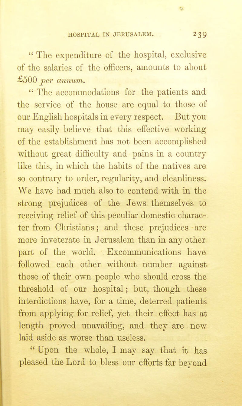  The expenditure of the hospital, exdusive of the salaries of the officers, amounts to about £500 jper annum.  The accommodations for the patients and the service of the house are equal to those of our Engiish hospitals in every respect. But you may easily believe that this effective working of the establishment has not been accomplished without great difficulty and pains in a country like this, in which the habits of the natives are so contrary to order, regularity, and cleanliness. We have had much also to contend with in the strong prejudices of the Jews themselves to receiving relief of this peculiar domestic chai-ac- ter fit'om Christians; and these prejudices are more inveterate in Jerusalem than in any other part of the world. Excommunications have followed each other without number against those of then' own people who should cross the threshold of our hospital; but, though these interdictions have, for a time, deterred patients from applying for relief, yet their effect has at length proved unavaihng, and they are now laid aside as worse than useless.  Upon the whole, I may say that it has pleased the Lord to bless our efforts far beyond
