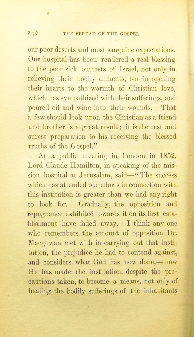 our poor deserts and most sanguine expectations. Our hospital has been rendered a real blessing to the poor sick outcasts of Israel, not only in relieving their bodily ailments, but in opening their hearts to the warmth of Christian love, which has sympathized with their sufferings, and poured oil and wine into their wounds. That a few should look upon the Christian as a friend and brother is a great result; it is the best and surest preparation to his receiving the blessed truths of the Gospel. At a public meeting in London in 1852, Lord Claude Hamilton, in speaking of the mis- sion hospital at Jerusalem, said— The success which has attended our efforts in connection with this institution is greater than we had any right to look for. Gradually, the opposition and repugnance exhibited towards it on its first esta- blishment have faded away. I think any one who remembers the amount of opposition Dr. Macgowan met with in carrying out that insti- tution, the prejudice he had to contend against, and considers what God has now done,— how He has made the institution, despite the pre- cautions taken, to become a means, not only of healing the bodily sufferings of the inhabitants