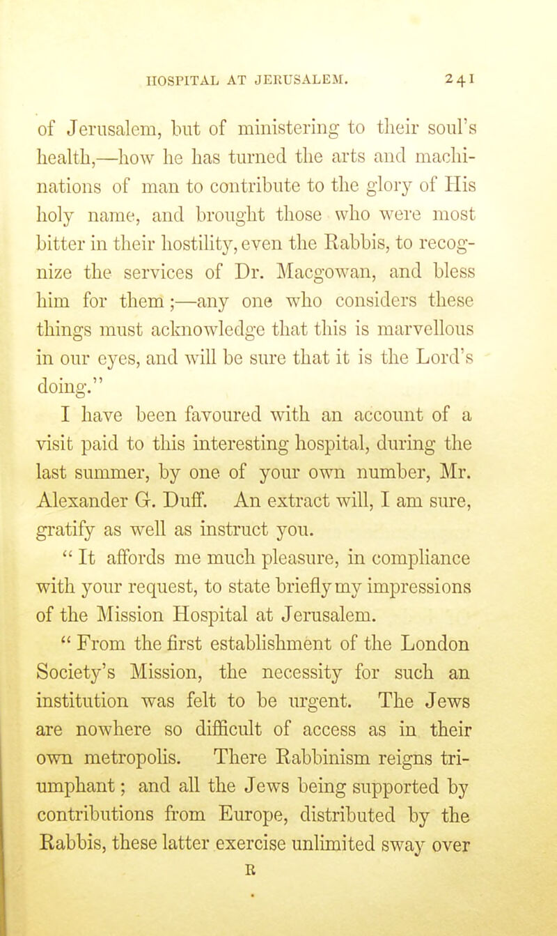 of Jerusalem, but of ministering to their soul's health,—how he has turned the arts and machi- nations of man to contribute to the glory of His holy name, and brought those who were most bitter in their hostility, even the Rabbis, to recog- nize the services of Dr. Macgowan, and bless him for them;—any one who considers these things must acknowledge that this is marvellous in our eyes, and wiU be sure that it is the Lord's doing. I have been favoured with an account of a visit paid to this interesting hospital, during the last summer, by one of your own number, Mr. Alexander G. Duff. An extract will, I am sure, gratify as well as instruct you.  It affords me much pleasure, in compliance with your request, to state briefly my impressions of the Mission Hospital at Jerusalem.  From the first establishment of the London Society's Mission, the necessity for such an institution was felt to be urgent. The Jews are nowhere so difficult of access as in their own metropolis. There Rabbinism reigns tri- umphant ; and all the Jews being supported by contributions from Europe, distributed by the Rabbis, these latter exercise unlimited sway over R