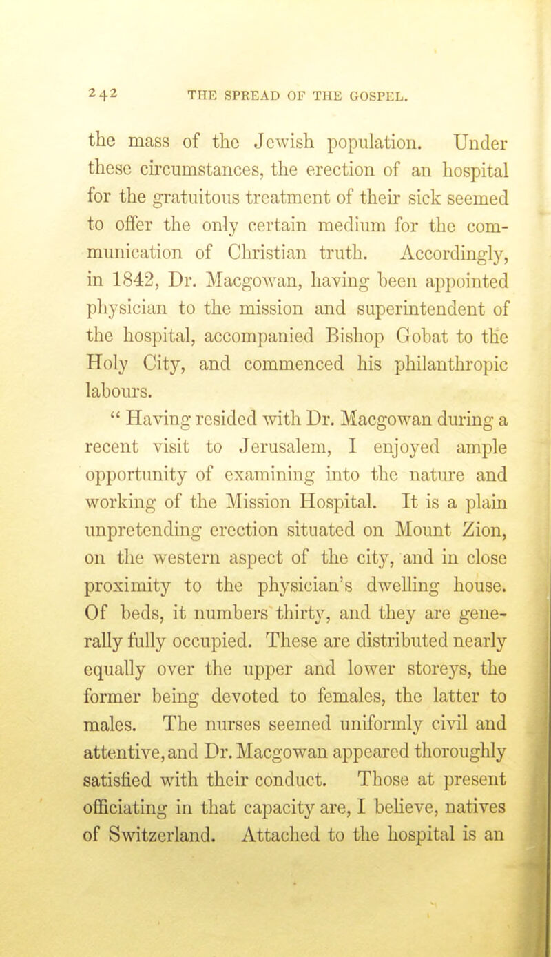 the mass of tlie Jewish population. Under these circumstances, the erection of an hospital for the gratuitous treatment of their sick seemed to offer the only certain medium for the com- munication of Christian truth. Accordingly, in 1842, Dr. Macgowan, having been appointed physician to the mission and superintendent of the hospital, accompanied Bishop Gobat to the Holy City, and commenced his philanthropic labours.  Having resided with Dr. Macgowan during a recent visit to Jerusalem, 1 enjoyed ample opportunity of examining into the nature and working of the Mission Hospital. It is a plain unpretending erection situated on Mount Zion, on the western aspect of the city, and in close proximity to the physician's dwelling house. Of beds, it numbers thirty, and they are gene- rally fully occupied. These are distributed nearly equally over the upper and lower storeys, the former being devoted to females, the latter to males. The nurses seemed uniformly civil and attentive, and Dr. Macgowan appeared thoroughly satisfied with their conduct. Those at present officiating in that capacity are, I believe, natives of Switzerland. Attached to the hospital is an