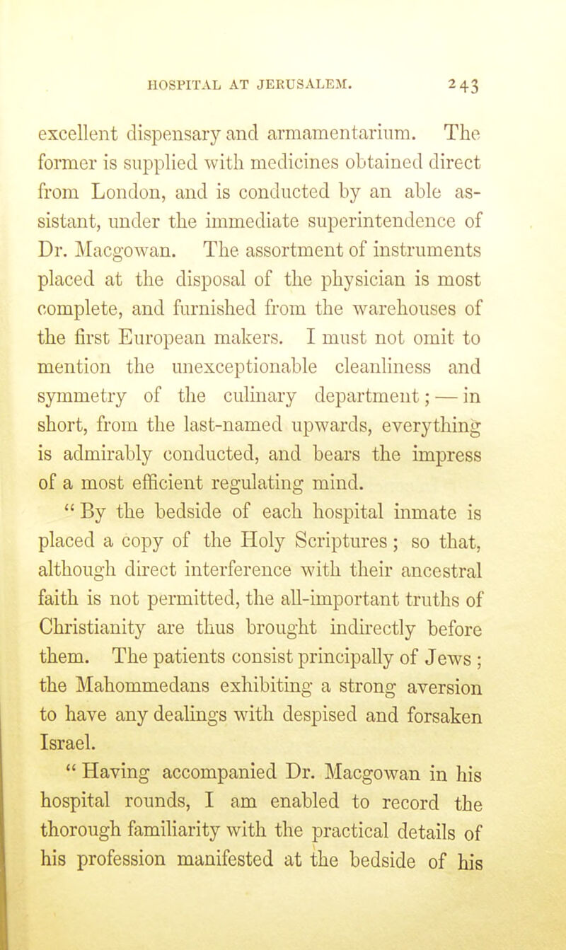excellent dispensary and armamentarium. The former is supplied with medicines obtained direct from London, and is conducted by an able as- sistant, under the immediate superintendence of Dr. Macgowan. The assortment of instruments placed at the disposal of the physician is most complete, and furnished from the warehouses of the first European makers. I must not omit to mention the unexceptionable cleanliness and symmetry of the culinary department; — in short, from the last-named upwards, everything is admirably conducted, and bears the impress of a most eflScient regulating mind. By the bedside of each hospital inmate is placed a copy of the Holy Scriptures; so that, although direct interference with their ancestral faith is not permitted, the all-important truths of Christianity are thus brought indirectly before them. The patients consist principally of Jews ; the Mahommedans exhibiting a strong aversion to have any dealings with despised and forsaken Israel. Having accompanied Dr. Macgowan in his hospital rounds, I am enabled to record the thorough familiarity with the practical details of his profession manifested at the bedside of his