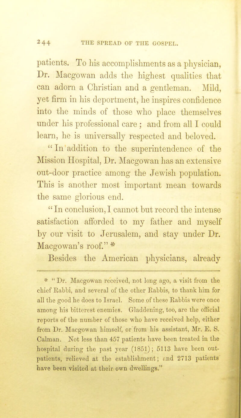 patients. To his accomplishments as a physician, Dr. Macgowan adds the highest quahties that can adorn a Chi'istian and a gentleman. Mild, yet firm in his deportment, he inspu-es confidence into the minds of those who place themselves under his professional care ; and from all I could learn, he is universally respected and beloved. In addition to the superintendence of the Mission Hospital, Dr. Macgowan has an extensive out-door practice among the Jewish population. This is another most important mean towards the same glorious end. In conclusion, I cannot but record the intense satisfaction afforded to my father and myself by our visit to Jerusalem, and stay under Dr. Macgowan's roof. * Besides the American physicians, already * Dr. Macgowan received, not long ago, a visit from the chief Rabbi, and several of the other Rabbis, to thank him for all the good he does to Israel. Some of these Eabbis were once among his bitterest enemies. Gladdening, too, are the official reports of the number of those who have received help, either from Dr. Macgowan himself, or from his assistant, Mr. E. S. Caiman. Not less than 457 patients have been treated in the hospital during the past year (1851); 5113 have been out- patients, relieved at the establishment; r.nd 2713 patients have been visited at their own dwellings.