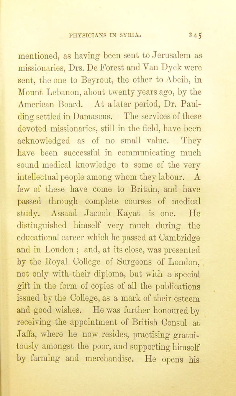 mentioned, as having been sent to Jenisalem as missionaries, Drs. De Forest and Van Dyck were sent, the one to Beyrout, the other to Abeih, in Mount Lebanon, about twenty years ago, by the American Board. At a later period. Dr. Paul- ding settled in Damascus. The services of these devoted missionaries, stiU in the field, have been acknowledged as of no small value. They have been successful in communicating much sound medical Imowledge to some of the very intellectual people among whom they labour. A few of these have come to Britain, and have passed through complete courses of medical study. Assaad Jacoob Kaj'-at is one. He distinguished himself very much during the educational career which he passed at Cambridge and in London ; and, at its close, was presented by the Royal College of Surgeons of London, not only with their diploma, but with a special gift in the form of copies of all the publications issued by the College, as a mark of their esteem and good wishes. He was further honom-ed by receiving the appointment of British Consul at Jafla, where he now resides, practising gratui- tously amongst the poor, and supporting himself by farming and merchandise. He opens his