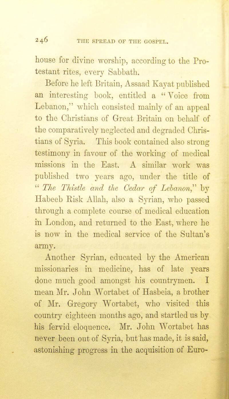 house for divine worship, according to the Pro- testant rites, every Sabbath. Before he left Britain, Assaad Kayat pubhshed an interesting book, entitled a Voice fi'om Lebanon, which consisted mainl}'- of an appeal to the Christians of Great Britain on behalf of the comparatively neglected and degraded Chris- tians of Syria. This book contained also strong testimony in favour of the working of medical missions in the East. A similar work was published two years ago, under the title of The Thistle and the Cedar of Lehanon,^^ by Habeeb Risk Allah, also a Syrian, who passed through a complete course of medical education in London, and returned to the East, where he is now in the medical service of the Sultan's army. Another Sj'^rian, educated by the American missionaries in medicine, has of late years done much good amongst his countrymen. I mean Mr. John Wortabet of Hasbeia, a brother of Mr. Gregory Wortabet, who visited this country eighteen months ago, and startled us by his fervid eloquence. Mr. John Wortabet has never been out of Syria, but has made, it is said, astonishing progress in the acquisition of Euro- I