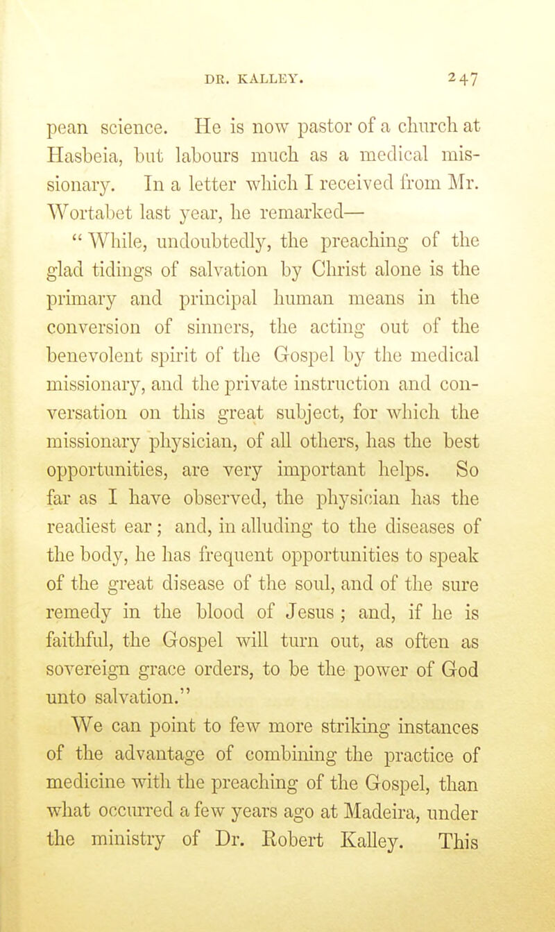 pean science. He is now pastor of a cliiircli at Hasbeia, but labours much as a medical mis- sionary. In a letter wliicli I received from Mr. Wortabet last year, lie remarked— While, undoubtedly, the preaching of the glad tidings of salvation by Christ alone is the primary and principal human means in the conversion of sinners, the acting out of the benevolent spirit of the Gospel by the medical missionary, and the private instruction and con- versation on this great subject, for which the missionary physician, of all others, has the best opportunities, are very important helps. So far as I have observed, the physician has the readiest ear; and, in alluding to the diseases of the body, he has frequent opportunities to speak of the great disease of the soul, and of the sure remedy in the blood of Jesus ; and, if he is faithful, the Gospel will turn out, as often as sovereign grace orders, to be the power of God unto salvation. We can point to few more striking instances of the advantage of combining the practice of medicine with the preaching of the Gospel, than what occurred a few years ago at Madeira, under the ministry of Dr. Eobert Kalley. This