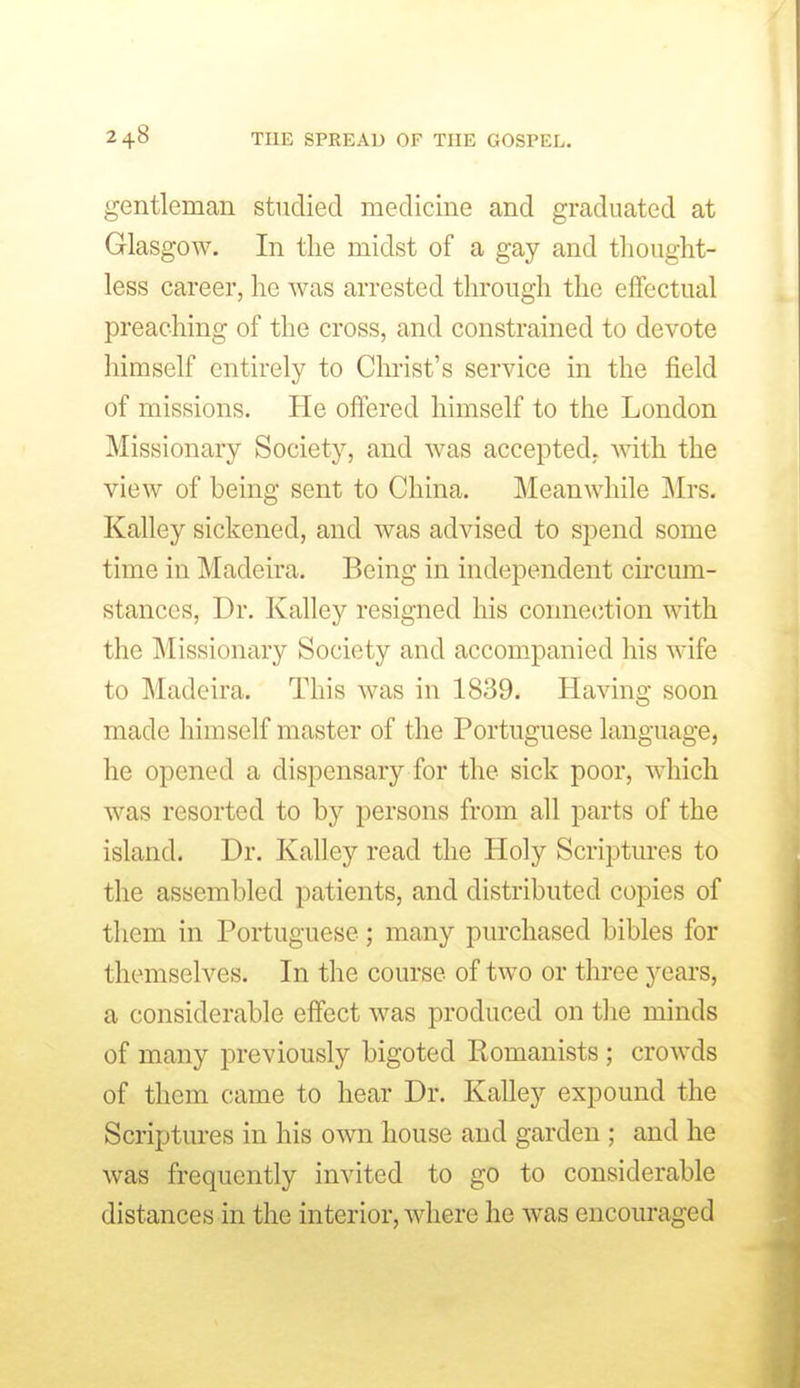 gentleman studied medicine and graduated at Glasgow. In tlie midst of a gay and thought- less career, he was arrested through the eflfectual preaching of the cross, and constrained to devote himself entirely to Christ's service in the field of missions. He offered himself to the London Missionary Society, and was accepted, with the view of being sent to China. Meanwhile ]\Irs. Kalley sickened, and was advised to spend some time in Madeira. Being in independent circum- stances, Dr. Kalley resigned his connection with the Missionary Society and accompanied his wife to Madeira. This was in 1839. Having soon made himself master of the Portuguese language, he opened a dispensary for the sick poor, w^hich was resorted to by persons from all parts of the island. Dr. Kalley read the Holy Scriptures to the assembled patients, and distributed copies of them in Portuguese; many purchased bibles for themselves. In the course of two or three years, a considerable effect was produced on the minds of many previously bigoted Romanists ; crowds of them came to hear Dr. Kalley expound the Scriptures in his own house and garden ; and he was frequently invited to go to considerable distances in the interior, where he was encouraged