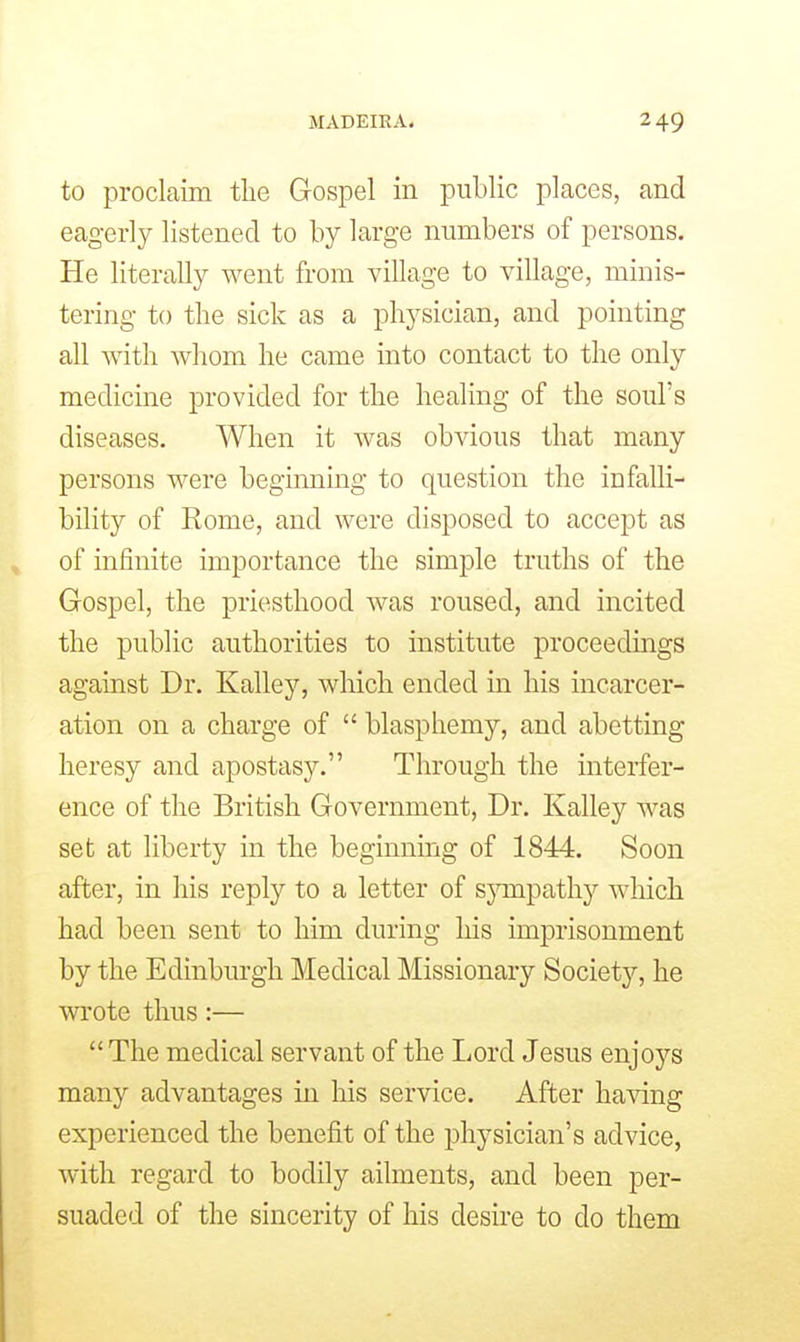 to proclaim the G-ospel in public places, and eagerly listened to by large numbers of persons. He literally went from village to village, minis- tering to the sick as a physician, and pointing all with whom he came into contact to the only medicine provided for the healing of the soul's diseases. When it was obvious that many persons were beginning to question the in falli- bility of Rome, and were disposed to accept as of infinite importance the simple truths of the Gospel, the priesthood was roused, and incited the public authorities to institute proceedmgs against Dr. Kalley, which ended in his incarcer- ation on a charge of  blasphemy, and abetting heresy and apostas}''. Through the interfer- ence of the British Government, Dr. Kalley was set at liberty in the beginning of 1844. Soon after, in his reply to a letter of sjonpathy which had been sent to him during his imprisonment by the Edinburgh Medical Missionary Societ}'', he wrote thus:—  The medical servant of the Lord Jesus enjoys many advantages in liis service. After having experienced the benefit of the physician's advice, with regard to bodily ailments, and been per- suaded of the sincerity of his desire to do them