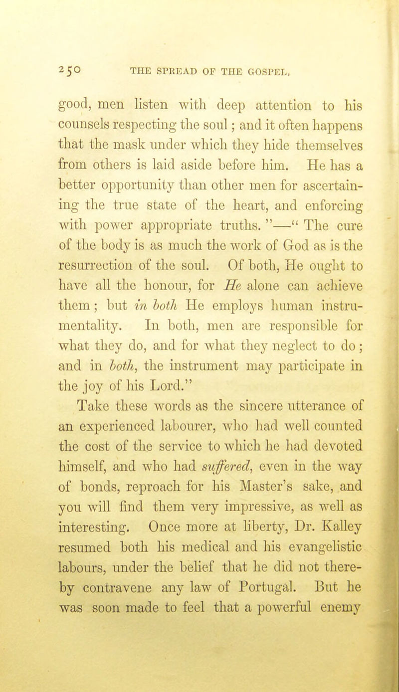 good, men listen with deep attention to his counsels respecting the soul; and it often happens that the mask under which they hide themselves from others is laid aside before him. He has a better opportunity than other men for ascertain- ing the true state of the heart, and enforcing with power appropriate truths. — The cure of the body is as much the work of God as is the resurrection of the soul. Of both, He ought to have all the honour, for He alone can acliieve them; but in hoth He employs human instru- mentality. In both, men are responsible for what they do, and for Avhat they neglect to do ; and in hoth, the instrument may participate in the joy of his Lord. Take these words as the sincere utterance of an experienced labourer, Avho had well counted the cost of the service to which he had devoted himself, and who had suffered, even in the way of bonds, reproach for his Master's sake, and you will find them very impressive, as well as interesting. Once more at liberty, Dr. Kalley resumed both his medical and his evangeUstic labours, under the behef that he did not there- by contravene any law of Portugal. But he was soon made to feel that a powerful enemy