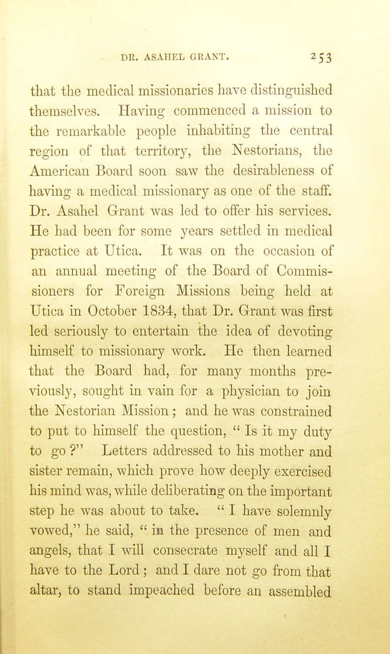 DR. ASAHEL GRANT. that tlie medical missionaries have distinguished themselves. Having commenced a mission to the remarkable people inhabiting the central region of that territory, the Nestorians, the American Board soon saw the desirableness of having a medical missionary as one of the staff. Dr. Asahel Grant was led to offer his services. He had been for some years settled in medical practice at Utica. It was on the occasion of an annual meeting of the Board of Commis- sioners for Foreign Missions being held at Utica in October 1834, that Dr. Grant was first led seriously to entertain the idea of devoting himself to missionary work. He then learned that the Board had, for many months pre- viously, sought in vain for a physician to join the Nestorian Mission; and he was constrained to put to himself the question,  Is it my duty to go ? Letters addressed to his mother and sister remain, which prove how deeply exercised his mind was, while deliberating on the important step he was about to take.  I have solemnly vowed, he said,  m the presence of men and angels, that I will consecrate myself and all I have to the Lord; and I dare not go from that altar, to stand impeached before an assembled