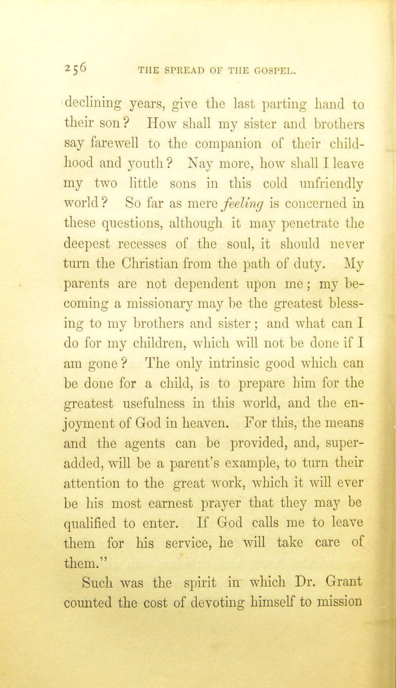 declining years, give the last parting hand to th eir son ? How shall my sister and brothers say farewell to the companion of their child- hood and youth ? Nay more, how shall I leave my two little sons in this cold unfriendly world? So far as mere feeling is concerned in these questions, although it may penetrate the deepest recesses of the soul, it should never turn the Christian from the path of duty. My parents are not dependent upon me; my be- coming a missionary may he the greatest bless- ing to my brothers and sister; and what can I do for my children, which will not be done if I am gone ? The only intrinsic good which can be done for a child, is to prepare him for the greatest usefulness in this world, and the en- joyment of God in heaven. For this, the means and the agents can be provided, and, super- added, will be a parent's example, to turn their attention to the great work, which it will ever be his most earnest prayer that they may be qualified to enter. If God calls me to leave them for his service, he will take care of them. Such was the spirit in which Dr. Grant counted the cost of devoting himself to mission