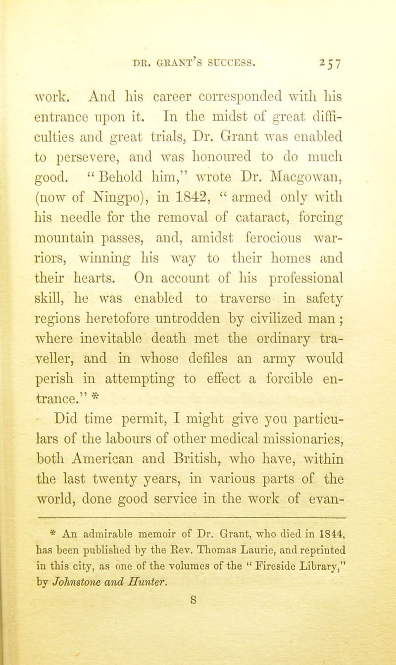 work. And his career corresponded with his entrance upon it. In the midst of great diffi- culties and great trials, Dr. Grant was enabled to persevere, and was honoured to do much good.  Behold him, wote Dr. Macgowan, (now of Ningpo), in 1842,  armed only with his needle for the removal of cataract, forcing mountain passes, and, amidst ferocious war- riors, winning his way to their homes and then* hearts. On account of his professional skin, he was enabled to traverse in safety regions heretofore untrodden by civilized man; where inevitable death met the ordinary tra- veller, and in whose defiles an army would perish in attempting to effect a forcible en- trance. * Did time permit, I might give you particu- lars of the labours of other medical missionaries, both American and British, who have, within the last twenty years, in various parts of the world, done good service in the work of evan- * An admirable memoir of Dr. Grant, ■who died in 1844, has been published by the Rev. Thomas Laurie, and reprinted in this city, as one of the volumes of the  Fireside Library, by Johnstone and Hunter. S
