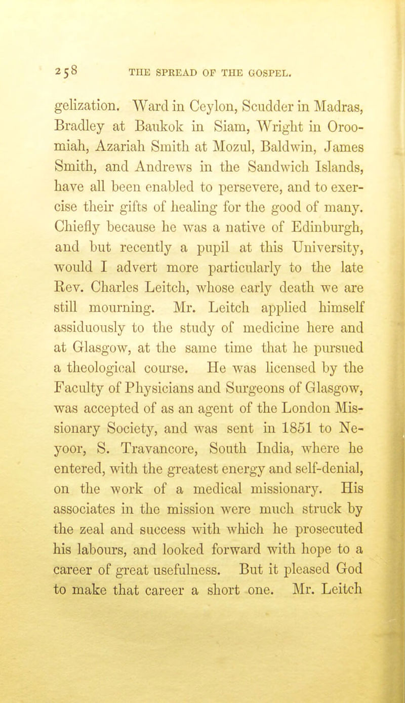 gelization. Ward in Ceylon, Scudder in Madras, Bradley at Baukok in Siam, Wright in Oroo- miah, Azariah Smith at Mozul, Baldwin, James Smith, and Andrews in the Sandwich Islands, have all been enabled to persevere, and to exer- cise then' gifts of healing for the good of many. Chiefly because he was a native of Edinbm-gh, and but recently a pupil at this University, would I advert more particularly to the late Rev. Charles Leitch, whose early death we are still mourning. Mr. Leitch applied himself assiduously to the study of medicine here and at Glasgow, at the same time that he pursued a theological course. He was licensed by the Faculty of Physicians and Surgeons of Glasgow, was accepted of as an agent of the London Mis- sionary Society, and was sent in 1851 to Ne- yoor, S. Travancore, South India, where he entered, with the greatest energy and self-denial, on the work of a medical missionary. His associates in the mission were much struck by the zeal and success with which he prosecuted his labours, and looked forward with hope to a career of great usefulness. But it pleased God to make that career a short one. Mr. Leitch