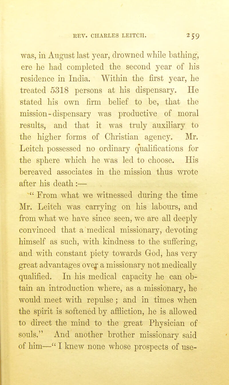 EEV. CHARLES LEITCII. was, in August last year, drowned while bathing, ere he had completed the second year of his residence in India. Within the iirst year, he treated 5318 persons at his dispensary. He stated his own firm behef to be, that the mission-dispensary was productive of moral results, and that it was truly auxiliary to the higher forms of Christian agency. Mr. Leitch possessed no ordinary qualifications for the sphere wliich he was led to choose. His bereaved associates in the mission thus wrote after his death :— ~ From what we witnessed during the time Mr. Leitch was carrying on his labours, and from what we have since seen, we are all deeply convinced that a medical missionary, devoting himself as such, with kindness to the suffering, and with constant piety towards God, has very great advantages ovqj' a missionary not medically qualified. In his medical capacity he can ob- tain an introduction where, as a missionary, he would meet with repulse; and in times when the spirit is softened by affliction, he is allowed to direct the mind to the great Physician of souls. And another brother missionary said
