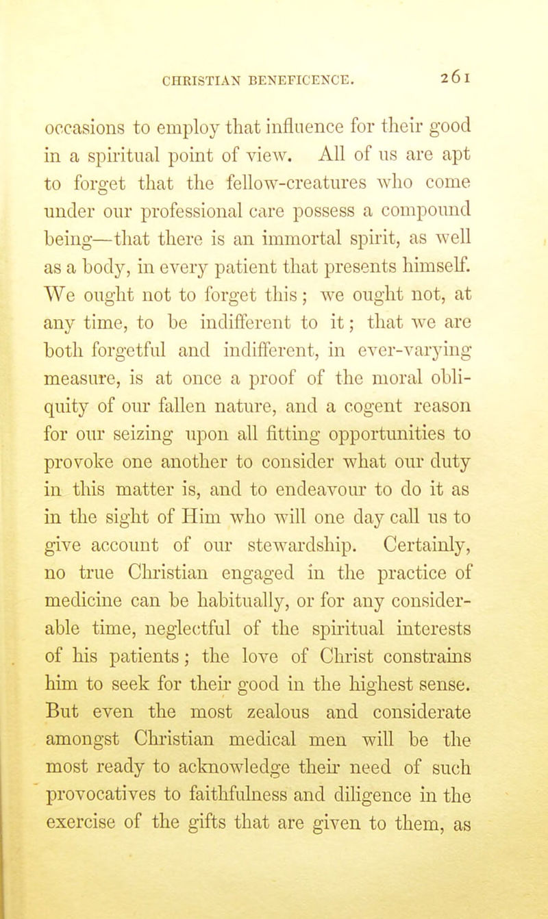 CHRISTIAN BENEFICENCE, occasions to employ tliat influence for their good in a spiritual point of view. All of us are apt to forget that the fellow-creatures who come under our professional care possess a compound being—that there is an immortal spirit, as well as a body, in every patient that presents himself. We ought not to forget this; we ought not, at any time, to be indifferent to it; that we are both forgetful and indifferent, in ever-varying measure, is at once a proof of the moral obli- quity of our fallen nature, and a cogent reason for our seizing upon all fitting opportunities to provoke one another to consider what our duty in this matter is, and to endeavour to do it as in the sight of Him who will one day call us to give account of our stewardship. Certainly, no true Christian engaged in the practice of medicine can be habitually, or for any consider- able time, negle(;tful of the spiritual interests of his patients; the love of Christ constrains him to seek for then- good in the highest sense. But even the most zealous and considerate amongst Christian medical men will be the most ready to acknowledge then' need of such provocatives to faithfulness and diligence in the exercise of the gifts that are given to them, as